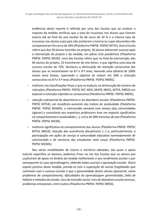 A ação estratégica das escolas portuguesas no desenvolvimento pessoal, social e comunitário dos
alunos durante a pandemia de COVID-19
- 92 -
evidências deste reporte é referida por uma das Escolas que ao analisar o
impacto da medida verificou que a taxa de insucesso nos alunos que tiveram
tutoria até ao final do ano escolar foi de cerca de 14 % e a mesma taxa de
insucesso nos alunos cujos pais não aceitaram a tutoria ou cujos educandos não
compareceram foi cerca de 34% (Plataforma PNPSE: PDPSC M772). Outra Escola
refere que dos 59 alunos inseridos no projeto, 56 alunos obtiveram sucesso após
a intervenção do projeto e da medida, em plena crise pandémica (Plataforma
PNPSE: PDPSC M550). Uma das Escolas refere que no final da intervenção, dos
46 alunos do projeto, 33 transitaram de ano letivo, o que significa uma taxa de
sucesso escolar de 72%. Destacou a diminuição da retenção consecutiva dos
alunos que se encontravam no 8.º e 9.º anos, havendo uma eficácia de 100%
nestes anos letivos, superando o objetivo de reduzir em 50% a retenção
consecutiva no 8.º e 9.º anos (Plataforma PNPSE: PDPSC M695);
− melhoria nas classificações finais o que se traduziu na diminuição do número de
retenções (Plataforma PNPSE: PDPSC M7, M55, M478, M655, M754, M853) em
especial a retenção repetida ou consecutiva (Plataforma PNPSE: PDPSC M695);
− redução substancial do absentismo e do abandono escolar (Plataforma PNPSE:
PDPSC M754); um manifesto aumento dos índices de assiduidade (Plataforma
PNPSE: PDPSC M1045); a intervenção semanal com alunos [das comunidades
ciganas] e consultoria aos respetivos professores teve um impacto significativo
no comportamento e assiduidade (...), cerca de 58% transitou de ano (Plataforma
PNPSE: PDPSC M339);
− melhoria significativa no comportamento dos alunos (Plataforma PNPSE: PDPSC
M754, M819); redução das ocorrências disciplinares (...) e, particularmente, a
participação em ações de serviço à comunidade educativa nomeadamente de
voluntariado e de mentoria dos estudantes mais novos (Plataforma PNPSE:
PDPSC M1045).
Nas várias modalidades de tutoria e mentoria adotadas, das quais o apoio
tutorial específico se destaca, podemos frisar na voz das Escolas que os alunos que
usufruíram de apoio no âmbito da medida melhoraram o seu rendimento escolar e por
consequente as suas aprendizagens, obtendo todos sucesso e aprovação escolar. Outro
aspeto positivo desta medida, prende-se com a superação de outras fragilidades que
culminam com o sucesso escolar e que a generalidade destes alunos apresenta, como
problemas de comportamento, dificuldades de aprendizagem generalizadas, falta de
hábitos e métodos de estudo,risco de exclusão social, risco de abandono escolar precoce,
problemas emocionais, entre outros (Plataforma PNPSE: PDPSC M954).
 
