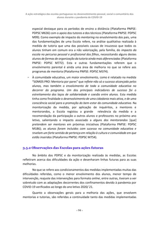 A ação estratégica das escolas portuguesas no desenvolvimento pessoal, social e comunitário dos
alunos durante a pandemia de COVID-19
- 94 -
especial destaque para os períodos de ensino a distância (Plataforma PNPSE:
PDPSC M636) com o apoio dos tutores e dos técnicos (Plataforma PNPSE: PDPSC
M99). Como exemplo de impacto do mentoring no envolvimento dos pais, uma
das fundamentações de uma Escola refere, na análise qualitativa realizada à
medida de tutoria que uma das possíveis causas de insucesso que todos os
alunos tinham em comum era a não valorização, pela família, do impacto da
escola no percurso pessoal e profissional dos filhos, necessitando alguns destes
alunos de formas de organização da tutoria ainda mais diferenciadas (Plataforma
PNPSE: PDPSC M772). Esta e outras fundamentações referem que o
envolvimento parental é ainda uma área de melhoria no que se refere aos
programas de mentoria (Plataforma PNPSE: PDPSC M374).
− À comunidade educativa, um maior envolvimento, como é relatado na medida
“SOMOS PRO: Mentoria por pares” que reflete não só o sucesso alcançado pelos
alunos, mas também o envolvimento de toda a comunidade educativa no
decorrer do programa. Um dos principais indicadores de sucesso foi o
estreitamento dos laços de solidariedade e coesão entre alunos. Esta medida
tinha como finalidade o desenvolvimento de uma cidadania mais ativa, e de uma
consciência social para a promoção do bem-estar da comunidade educativa. Na
monitorização da medida, por aplicação de inquéritos, a mentores e
mentorandos, a Escola registou a grande relevância da medida e a
recomendação da participação a outros alunos e professores no próximo ano
letivo, salientando o impacto associado a alguns dos mentorandos [que]
pretendem ser mentores em próximas iniciativas (Plataforma PNPSE: PDPSC
M186); os alunos foram incluídos com sucesso na comunidade educativa e
revelam um forte sentido de pertença em relação à cultura e comunidade em que
estão inseridos (Plataforma PNPSE: PDPSC M754).
3.5.2 Observações das Escolas para ações futuras
No âmbito dos PDPSC e da monitorização realizada às medidas, as Escolas
refletiram acerca das dificuldades da ação e desenharam linhas futuras para as suas
melhorias.
No que se refere aos condicionamentos das medidas implementadas muitas das
dificuldades referidas, como o menor envolvimento dos alunos, menor tempo de
intervenção, reajuste das intervenções para formato online, entre outras, tiveram a ver
sobretudo com as adaptações decorrentes dos confinamentos devido à pandemia por
COVID-19 verificados ao longo do ano letivo 2020/ 21.
Quanto a observações gerais para a melhoria das ações, que envolvem
mentorias e tutorias, são referidas a continuidade tanto das medidas implementadas
 