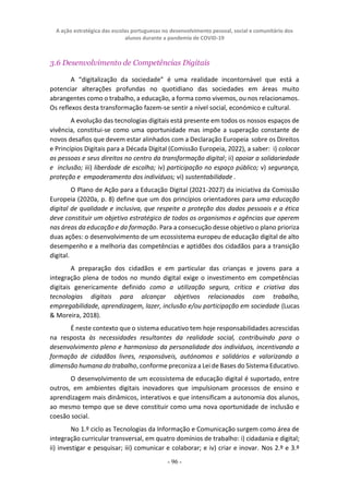 A ação estratégica das escolas portuguesas no desenvolvimento pessoal, social e comunitário dos
alunos durante a pandemia de COVID-19
- 96 -
3.6 Desenvolvimento de Competências Digitais
A “digitalização da sociedade” é uma realidade incontornável que está a
potenciar alterações profundas no quotidiano das sociedades em áreas muito
abrangentes como o trabalho, a educação, a forma como vivemos, ou nos relacionamos.
Os reflexos desta transformação fazem-se sentir a nível social, económico e cultural.
A evolução das tecnologias digitais está presente em todos os nossos espaços de
vivência, constitui-se como uma oportunidade mas impõe a superação constante de
novos desafios que devem estar alinhados com a Declaração Europeia sobre os Direitos
e Princípios Digitais para a Década Digital (Comissão Europeia, 2022), a saber: i) colocar
as pessoas e seus direitos no centro da transformação digital; ii) apoiar a solidariedade
e inclusão; iii) liberdade de escolha; iv) participação no espaço público; v) segurança,
proteção e empoderamento dos indivíduos; vi) sustentabilidade .
O Plano de Ação para a Educação Digital (2021-2027) da iniciativa da Comissão
Europeia (2020a, p. 8) define que um dos princípios orientadores para uma educação
digital de qualidade e inclusiva, que respeite a proteção dos dados pessoais e a ética
deve constituir um objetivo estratégico de todos os organismos e agências que operem
nas áreas da educação e da formação. Para a consecução desse objetivo o plano prioriza
duas ações: o desenvolvimento de um ecossistema europeu de educação digital de alto
desempenho e a melhoria das competências e aptidões dos cidadãos para a transição
digital.
A preparação dos cidadãos e em particular das crianças e jovens para a
integração plena de todos no mundo digital exige o investimento em competências
digitais genericamente definido como a utilização segura, crítica e criativa das
tecnologias digitais para alcançar objetivos relacionados com trabalho,
empregabilidade, aprendizagem, lazer, inclusão e/ou participação em sociedade (Lucas
& Moreira, 2018).
É neste contexto que o sistema educativo tem hoje responsabilidades acrescidas
na resposta às necessidades resultantes da realidade social, contribuindo para o
desenvolvimento pleno e harmonioso da personalidade dos indivíduos, incentivando a
formação de cidadãos livres, responsáveis, autónomos e solidários e valorizando a
dimensão humana do trabalho, conforme preconiza a Lei de Bases do Sistema Educativo.
O desenvolvimento de um ecossistema de educação digital é suportado, entre
outros, em ambientes digitais inovadores que impulsionam processos de ensino e
aprendizagem mais dinâmicos, interativos e que intensificam a autonomia dos alunos,
ao mesmo tempo que se deve constituir como uma nova oportunidade de inclusão e
coesão social.
No 1.º ciclo as Tecnologias da Informação e Comunicação surgem como área de
integração curricular transversal, em quatro domínios de trabalho: i) cidadania e digital;
ii) investigar e pesquisar; iii) comunicar e colaborar; e iv) criar e inovar. Nos 2.º e 3.º
 