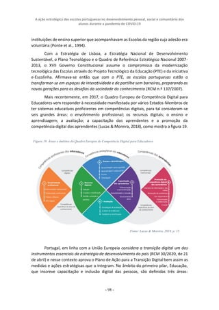 A ação estratégica das escolas portuguesas no desenvolvimento pessoal, social e comunitário dos
alunos durante a pandemia de COVID-19
- 98 -
instituições de ensino superior que acompanhavam as Escolas da região cuja adesão era
voluntária (Ponte et al., 1994).
Com a Estratégia de Lisboa, a Estratégia Nacional de Desenvolvimento
Sustentável, o Plano Tecnológico e o Quadro de Referência Estratégico Nacional 2007-
2013, o XVII Governo Constitucional assume o compromisso da modernização
tecnológica das Escolas através do Projeto Tecnológico da Educação (PTE) e da iniciativa
e-Escolinha. Afirmava-se então que com o PTE, as escolas portuguesas estão a
transformar-se em espaços de interatividade e de partilha sem barreiras, preparando as
novas gerações para os desafios da sociedade do conhecimento (RCM n.º 137/2007).
Mais recentemente, em 2017, o Quadro Europeu de Competência Digital para
Educadores vem responder à necessidade manifestada por vários Estados-Membros de
ter sistemas educativos proficientes em competências digitais, para tal consideram-se
seis grandes áreas: o envolvimento profissional; os recursos digitais; o ensino e
aprendizagem; a avaliação; a capacitação dos aprendentes e a promoção da
competência digital dos aprendentes (Lucas & Moreira, 2018), como mostra a figura 19.
Portugal, em linha com a União Europeia considera a transição digital um dos
instrumentos essenciais da estratégia de desenvolvimento do país (RCM 30/2020, de 21
de abril) e nesse contexto aprova o Plano de Ação para a Transição Digital bem assim as
medidas e ações estratégicas que o integram. No âmbito do primeiro pilar, Educação,
que inscreve capacitação e inclusão digital das pessoas, são definidas três áreas:
Figura 19. Áreas e âmbitos do Quadro Europeu de Competência Digital para Educadores
Fonte: Lucas & Moreira, 2018, p. 15
 