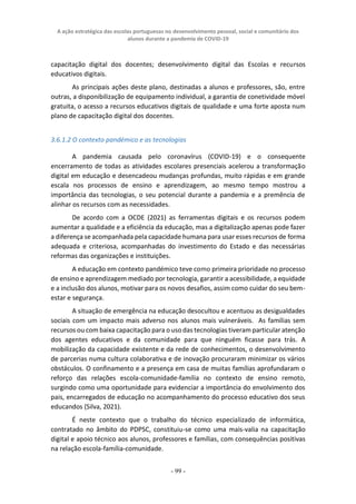 A ação estratégica das escolas portuguesas no desenvolvimento pessoal, social e comunitário dos
alunos durante a pandemia de COVID-19
- 99 -
capacitação digital dos docentes; desenvolvimento digital das Escolas e recursos
educativos digitais.
As principais ações deste plano, destinadas a alunos e professores, são, entre
outras, a disponibilização de equipamento individual, a garantia de conetividade móvel
gratuita, o acesso a recursos educativos digitais de qualidade e uma forte aposta num
plano de capacitação digital dos docentes.
3.6.1.2 O contexto pandémico e as tecnologias
A pandemia causada pelo coronavírus (COVID-19) e o consequente
encerramento de todas as atividades escolares presenciais acelerou a transformação
digital em educação e desencadeou mudanças profundas, muito rápidas e em grande
escala nos processos de ensino e aprendizagem, ao mesmo tempo mostrou a
importância das tecnologias, o seu potencial durante a pandemia e a premência de
alinhar os recursos com as necessidades.
De acordo com a OCDE (2021) as ferramentas digitais e os recursos podem
aumentar a qualidade e a eficiência da educação, mas a digitalização apenas pode fazer
a diferença se acompanhada pela capacidade humana para usar esses recursos de forma
adequada e criteriosa, acompanhadas do investimento do Estado e das necessárias
reformas das organizações e instituições.
A educação em contexto pandémico teve como primeira prioridade no processo
de ensino e aprendizagem mediado por tecnologia, garantir a acessibilidade, a equidade
e a inclusão dos alunos, motivar para os novos desafios, assim como cuidar do seu bem-
estar e segurança.
A situação de emergência na educação desocultou e acentuou as desigualdades
sociais com um impacto mais adverso nos alunos mais vulneráveis. As famílias sem
recursos ou com baixa capacitação para o uso das tecnologias tiveram particular atenção
dos agentes educativos e da comunidade para que ninguém ficasse para trás. A
mobilização da capacidade existente e da rede de conhecimentos, o desenvolvimento
de parcerias numa cultura colaborativa e de inovação procuraram minimizar os vários
obstáculos. O confinamento e a presença em casa de muitas famílias aprofundaram o
reforço das relações escola-comunidade-família no contexto de ensino remoto,
surgindo como uma oportunidade para evidenciar a importância do envolvimento dos
pais, encarregados de educação no acompanhamento do processo educativo dos seus
educandos (Silva, 2021).
É neste contexto que o trabalho do técnico especializado de informática,
contratado no âmbito do PDPSC, constituiu-se como uma mais-valia na capacitação
digital e apoio técnico aos alunos, professores e famílias, com consequências positivas
na relação escola-família-comunidade.
 
