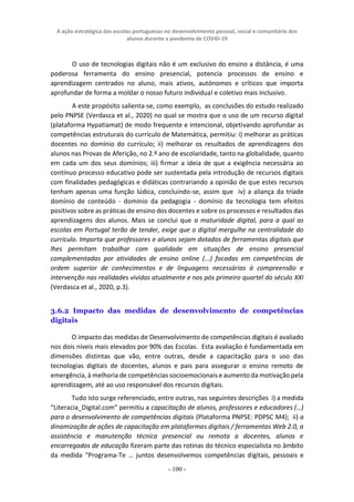 A ação estratégica das escolas portuguesas no desenvolvimento pessoal, social e comunitário dos
alunos durante a pandemia de COVID-19
- 100 -
O uso de tecnologias digitais não é um exclusivo do ensino a distância, é uma
poderosa ferramenta do ensino presencial, potencia processos de ensino e
aprendizagem centrados no aluno, mais ativos, autónomos e críticos que importa
aprofundar de forma a moldar o nosso futuro individual e coletivo mais inclusivo.
A este propósito salienta-se, como exemplo, as conclusões do estudo realizado
pelo PNPSE (Verdasca et al., 2020) no qual se mostra que o uso de um recurso digital
(plataforma Hypatiamat) de modo frequente e intencional, objetivando aprofundar as
competências estruturais do currículo de Matemática, permitiu: i) melhorar as práticas
docentes no domínio do currículo; ii) melhorar os resultados de aprendizagens dos
alunos nas Provas de Aferição, no 2.º ano de escolaridade, tanto na globalidade, quanto
em cada um dos seus domínios; iii) firmar a ideia de que a exigência necessária ao
contínuo processo educativo pode ser sustentada pela introdução de recursos digitais
com finalidades pedagógicas e didáticas contrariando a opinião de que estes recursos
tenham apenas uma função lúdica, concluindo-se, assim que iv) a aliança da tríade
domínio de conteúdo - domínio da pedagogia - domínio da tecnologia tem efeitos
positivos sobre as práticas de ensino dos docentes e sobre os processos e resultados das
aprendizagens dos alunos. Mais se conclui que a maturidade digital, para a qual as
escolas em Portugal terão de tender, exige que o digital mergulhe na centralidade do
currículo. Importa que professores e alunos sejam dotados de ferramentas digitais que
lhes permitam trabalhar com qualidade em situações de ensino presencial
complementadas por atividades de ensino online (...) focadas em competências de
ordem superior de conhecimentos e de linguagens necessárias à compreensão e
intervenção nas realidades vividas atualmente e nos pós primeiro quartel do século XXI
(Verdasca et al., 2020, p.3).
3.6.2 Impacto das medidas de desenvolvimento de competências
digitais
O impacto das medidas de Desenvolvimento de competências digitais é avaliado
nos dois níveis mais elevados por 90% das Escolas. Esta avaliação é fundamentada em
dimensões distintas que vão, entre outras, desde a capacitação para o uso das
tecnologias digitais de docentes, alunos e pais para assegurar o ensino remoto de
emergência, à melhoria de competências socioemocionais e aumento da motivação pela
aprendizagem, até ao uso responsável dos recursos digitais.
Tudo isto surge referenciado, entre outras, nas seguintes descrições i) a medida
“Literacia_Digital.com” permitiu a capacitação de alunos, professores e educadores (…)
para o desenvolvimento de competências digitais (Plataforma PNPSE: PDPSC M4); ii) a
dinamização de ações de capacitação em plataformas digitais / ferramentas Web 2.0, a
assistência e manutenção técnica presencial ou remota a docentes, alunos e
encarregados de educação fizeram parte das rotinas do técnico especialista no âmbito
da medida “Programa-Te … juntos desenvolvemos competências digitais, pessoais e
 