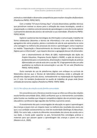 A ação estratégica das escolas portuguesas no desenvolvimento pessoal, social e comunitário dos
alunos durante a pandemia de COVID-19
- 102 -
estimula a criatividade e desenvolve competências para resolver situações desfavoráveis
(Plataforma PNPSE: PDPSC M37).
Com a medida “O Futuro Começa Aqui” a Escola desenvolveu aptidões técnicas
que permitiram motivar os alunos para a utilização das novas tecnologias, usando a
programação e a robótica como ferramenta de aprendizagem e como forma de explorar
o pensamento abstrato dos alunos e de estimular a sua criatividade. (Plataforma PNPSE:
PDPSC M214)
Explorar o potencial das tecnologias da informação e comunicação, trabalhar de
forma colaborativa (docentes e técnico de informática) e ter uma visão holística e
agregadora dos vários projetos, planos e contextos de sala de aula apresenta-se como
uma vantagem na melhoria dos processos de ensino e aprendizagem como é expresso
na medida “Capacitação e Desenvolvimento da Literacia Digital e das Competências
Digitais para a Infoinclusão”, cujo impacto descreve a agregação dessas três dimensões:
com o desenvolvimento do Plano de E@D, implementação das Ações do
Projeto Educativo, Programa Escola Digital e PADDE, a ação do técnico foi
fundamental para o envolvimento, dinamização e implementação de práticas
diferenciadas em sala de aula com o uso das TIC. O agrupamento deu um salto
qualitativo na melhoria da comunicação e uso das TIC em sala (Plataforma
PNPSE: PDPSC M387).
Outro exemplo do uso de plataformas digitais com enfoque no currículo de
Matemática diz-nos que a Técnica de Informática dinamizou ainda a utilização de
plataformas digitais junto dos alunos, nomeadamente na implantação do Hypatiamat
no 1.º ciclo. Foi também fundamental no auxílio de trabalhos de grupo onde foram
utilizadas ferramentas digitais (Plataforma PNPSE: PDPSC M89).
3.6.2.2 No reforço da relação escola-família-comunidade
Em consonância com a literatura recente no que se refere ao reforço das relações
escola-família-comunidade (Silva, 2021) verificamos que os intervenientes assinalados
pelas Escolas nas medidas que integram competência digitais são em primeiro lugar os
educadores e professores logo seguidos das famílias e parceiros sociais.
O envolvimento dos pais e encarregados de educação no apoio à aprendizagem
das crianças e jovens tem um impacto maior na melhoria dos resultados dos alunos do
que a sua condição socioeconómica ou nível de escolaridade (Desforges & Abouchaar,
2003). Por outro lado, e atenta às diferentes necessidades dos alunos de acordo com a
sua idade, a Escola pode capacitar os pais, fornecendo-lhes estratégias práticas e
materiais para que possam apoiar a aprendizagem das crianças e jovens em casa
(Masters et al., 2020).
 