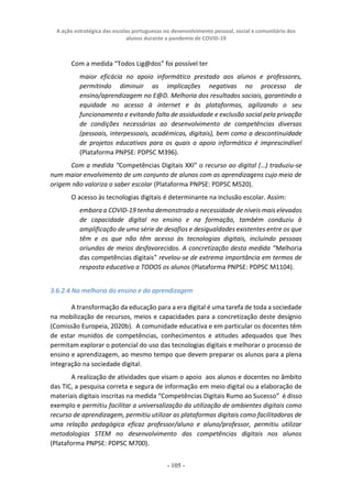 A ação estratégica das escolas portuguesas no desenvolvimento pessoal, social e comunitário dos
alunos durante a pandemia de COVID-19
- 105 -
Com a medida “Todos Lig@dos” foi possível ter
maior eficácia no apoio informático prestado aos alunos e professores,
permitindo diminuir as implicações negativas no processo de
ensino/aprendizagem no E@D. Melhoria dos resultados sociais, garantindo a
equidade no acesso à internet e às plataformas, agilizando o seu
funcionamento e evitando falta de assiduidade e exclusão social pela privação
de condições necessárias ao desenvolvimento de competências diversas
(pessoais, interpessoais, académicas, digitais), bem como a descontinuidade
de projetos educativos para os quais o apoio informático é imprescindível
(Plataforma PNPSE: PDPSC M396).
Com a medida “Competências Digitais XXI” o recurso ao digital (…) traduziu-se
num maior envolvimento de um conjunto de alunos com as aprendizagens cujo meio de
origem não valoriza o saber escolar (Plataforma PNPSE: PDPSC M520).
O acesso às tecnologias digitais é determinante na inclusão escolar. Assim:
embora a COVID-19 tenha demonstrado a necessidade de níveis mais elevados
de capacidade digital no ensino e na formação, também conduziu à
amplificação de uma série de desafios e desigualdades existentes entre os que
têm e os que não têm acesso às tecnologias digitais, incluindo pessoas
oriundas de meios desfavorecidos. A concretização desta medida “Melhoria
das competências digitais” revelou-se de extrema importância em termos de
resposta educativa a TODOS os alunos (Plataforma PNPSE: PDPSC M1104).
3.6.2.4 Na melhoria do ensino e da aprendizagem
A transformação da educação para a era digital é uma tarefa de toda a sociedade
na mobilização de recursos, meios e capacidades para a concretização deste desígnio
(Comissão Europeia, 2020b). A comunidade educativa e em particular os docentes têm
de estar munidos de competências, conhecimentos e atitudes adequados que lhes
permitam explorar o potencial do uso das tecnologias digitais e melhorar o processo de
ensino e aprendizagem, ao mesmo tempo que devem preparar os alunos para a plena
integração na sociedade digital.
A realização de atividades que visam o apoio aos alunos e docentes no âmbito
das TIC, a pesquisa correta e segura de informação em meio digital ou a elaboração de
materiais digitais inscritas na medida “Competências Digitais Rumo ao Sucesso” é disso
exemplo e permitiu facilitar a universalização da utilização de ambientes digitais como
recurso de aprendizagem, permitiu utilizar as plataformas digitais como facilitadoras de
uma relação pedagógica eficaz professor/aluno e aluno/professor, permitiu utilizar
metodologias STEM no desenvolvimento das competências digitais nos alunos
(Plataforma PNPSE: PDPSC M700).
 