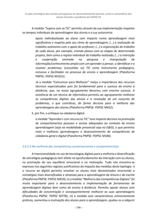 A ação estratégica das escolas portuguesas no desenvolvimento pessoal, social e comunitário dos
alunos durante a pandemia de COVID-19
- 106 -
A medida “Supera com as TIC” permitiu através da sua implementação respeitar
os tempos individuais de aprendizagem dos alunos e a sua autonomia:
apoio individualizado ao aluno com impacto numa aprendizagem mais
significativa e respeito pelo seu ritmo de aprendizagem; (...) a realização de
trabalho autónomo com o apoio do professor; (...) a organização do trabalho
de cada aluno, por exemplo, criando planos com as etapas de determinado
projeto, bem como o registo individual do trabalho realizado; (...) a interação
e cooperação centrada na pesquisa e manipulação de
informação/conhecimento amplo com um aprender a pensar, a identificar e a
resolver problemas; [consolidar as] TIC como instrumento pedagógico,
inclusivo e facilitador no processo de ensino e aprendizagem (Plataforma
PNPSE: PDPSC M1011).
Já a medida “Comunicar para Melhorar” realça a importância dos recursos
técnicos especializados pois foi fundamental para o sucesso do ensino à
distância, que, no nosso agrupamento decorreu com enorme sucesso. A
existência de um técnico de informática permitiu ao agrupamento melhorar
as competências digitais dos alunos e a resolução de um conjunto de
problemas, o que contribuiu, de forma decisiva para a melhoria das
aprendizagens dos alunos (Plataforma PNPSE: PDPSC M412).
E, por fim, o enfoque na cidadania digital
a medida “Aprender+ com recurso às TIC” teve impacto decisivo na promoção
de comportamentos pessoais e sociais adequados ao contexto do ensino
aprendizagem (seja na modalidade presencial seja no E@D), o que permitiu
mais e melhores aprendizagens e desenvolvimento de competências de
cidadania geral e digital (Plataforma PNPSE: PDPSC M184).
3.6.2.5 Na melhoria das competências socioemocionais e comportamentais
A intencionalidade no uso de tecnologias digitais para a melhoria e diversificação
de estratégias pedagógicas tem efeito no aprofundamento da interação com os alunos,
na promoção do seu equilíbrio emocional e na motivação. Tudo isto encontra-se
expresso nos seguintes registos justificativos do impacto das medidas desta tipologia: i)
o recurso ao digital permitiu envolver os alunos mais desmotivados recorrendo a
estratégias mais diversificadas e atrativas para a aprendizagem da leitura e da escrita
(Plataforma PNPSE: PDPSC M459); ii) a medida “Melhoria das Competências Digitais” foi
muito importante para o desenvolvimento e implementação de ferramentas de
aprendizagem digitais bem como do ensino à distância. Permitiu apoiar alunos com
dificuldades de concentração e consequentemente melhorar as suas aprendizagens
(Plataforma PNPSE: PDPSC M778); iii) a medida com características eminentemente
práticas, aumentou a motivação dos alunos para a aprendizagem, ajudou-os a adquirir
 
