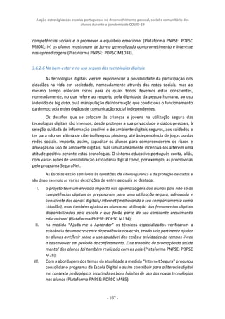 A ação estratégica das escolas portuguesas no desenvolvimento pessoal, social e comunitário dos
alunos durante a pandemia de COVID-19
- 107 -
competências sociais e a promover o equilíbrio emocional (Plataforma PNPSE: PDPSC
M804); iv) os alunos mostraram de forma generalizada comprometimento e interesse
nas aprendizagens (Plataforma PNPSE: PDPSC M1038).
3.6.2.6 No bem-estar e no uso seguro das tecnologias digitais
As tecnologias digitais vieram exponenciar a possibilidade da participação dos
cidadãos na vida em sociedade, nomeadamente através das redes sociais, mas ao
mesmo tempo colocam riscos para os quais todos devemos estar conscientes,
nomeadamente, no que refere ao respeito pela dignidade da pessoa humana, ao uso
indevido de big data, ou à manipulação da informação que condiciona o funcionamento
da democracia e dos órgãos de comunicação social independentes.
Os desafios que se colocam às crianças e jovens na utilização segura das
tecnologias digitais são imensos, desde proteger a sua privacidade e dados pessoais, à
seleção cuidada de informação credível e de ambiente digitais seguros, aos cuidados a
ter para não ser vítima de ciberbulliyng ou phishing, até à dependência de jogos ou das
redes sociais. Importa, assim, capacitar os alunos para compreenderem os riscos e
ameaças no uso de ambiente digitais, mas simultaneamente incentivá-los a terem uma
atitude positiva perante estas tecnologias. O sistema educativo português conta, aliás,
com várias ações de sensibilização à cidadania digital como, por exemplo, as promovidas
pelo programa SeguraNet.
As Escolas estão sensíveis às questões da cibersegurança e da proteção de dados e
são disso exemplo as várias descrições de entre as quais se destaca:
I. o projeto teve um elevado impacto nas aprendizagens dos alunos pois não só as
competências digitais os prepararam para uma utilização segura, adequada e
consciente dos canais digitais/ internet (melhorando o seu comportamento como
cidadão), mas também ajudou os alunos na utilização das ferramentas digitais
disponibilizadas pela escola e que farão parte do seu constante crescimento
educacional (Plataforma PNPSE: PDPSC M134);
II. na medida “Ajuda-me a Aprender” os técnicos especializados verificaram a
existência de uma crescente dependência dos ecrãs, tendo sido pertinente ajudar
os alunos a refletir sobre o uso saudável dos ecrãs e atividades de tempos livres
a desenvolver em período de confinamento. Este trabalho de promoção da saúde
mental dos alunos foi também realizado com os pais (Plataforma PNPSE: PDPSC
M28);
III. Com a abordagem dos temas da atualidade a medida “Internet Segura” procurou
consolidar o programa da Escola Digital e assim contribuir para a literacia digital
em contexto pedagógico, incutindo os bons hábitos de uso das novas tecnologias
nos alunos (Plataforma PNPSE: PDPSC M485).
 
