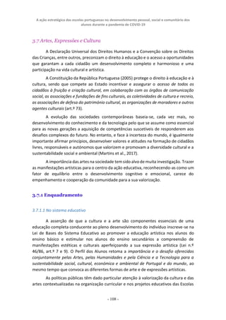 A ação estratégica das escolas portuguesas no desenvolvimento pessoal, social e comunitário dos
alunos durante a pandemia de COVID-19
- 108 -
3.7 Artes, Expressões e Cultura
A Declaração Universal dos Direitos Humanos e a Convenção sobre os Direitos
das Crianças, entre outros, preconizam o direito à educação e o acesso a oportunidades
que garantam a cada cidadão um desenvolvimento completo e harmonioso e uma
participação na vida cultural e artística.
A Constituição da República Portuguesa (2005) protege o direito à educação e à
cultura, sendo que compete ao Estado incentivar e assegurar o acesso de todos os
cidadãos à fruição e criação cultural, em colaboração com os órgãos de comunicação
social, as associações e fundações de fins culturais, as coletividades de cultura e recreio,
as associações de defesa do património cultural, as organizações de moradores e outros
agentes culturais (art.º 73).
A evolução das sociedades contemporâneas baseia-se, cada vez mais, no
desenvolvimento do conhecimento e da tecnologia pelo que se assume como essencial
para as novas gerações a aquisição de competências suscetíveis de responderem aos
desafios complexos do futuro. No entanto, e face à incerteza do mundo, é igualmente
importante afirmar princípios, desenvolver valores e atitudes na formação de cidadãos
livres, responsáveis e autónomos que valorizem e promovam a diversidade cultural e a
sustentabilidade social e ambiental (Martins et al., 2017).
A importância das artes na sociedade tem sido alvo de muita investigação. Trazer
as manifestações artísticas para o centro da ação educativa, reconhecendo-as como um
fator de equilíbrio entre o desenvolvimento cognitivo e emocional, carece do
empenhamento e cooperação da comunidade para a sua valorização.
3.7.1 Enquadramento
3.7.1.1 No sistema educativo
A asserção de que a cultura e a arte são componentes essenciais de uma
educação completa conducente ao pleno desenvolvimento do indivíduo inscreve-se na
Lei de Bases do Sistema Educativo ao promover a educação artística nos alunos do
ensino básico e estimular nos alunos do ensino secundários a compreensão de
manifestações estéticas e culturais aperfeiçoando a sua expressão artística (Lei n.º
46/86, art.º 7 e 9). O Perfil dos Alunos retoma a importância e o desafio oferecidos
conjuntamente pelas Artes, pelas Humanidades e pela Ciência e a Tecnologia para a
sustentabilidade social, cultural, económica e ambiental de Portugal e do mundo, ao
mesmo tempo que convoca as diferentes formas de arte e de expressões artísticas.
As políticas públicas têm dado particular atenção à valorização da cultura e das
artes contextualizadas na organização curricular e nos projetos educativos das Escolas
 