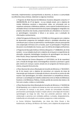 A ação estratégica das escolas portuguesas no desenvolvimento pessoal, social e comunitário dos
alunos durante a pandemia de COVID-19
- 109 -
intervindo, implementando e acompanhando os docentes, os alunos e a comunidade
nas diferentes áreas artísticas. Salientam-se algumas iniciativas:
- o Programa da Rede Nacional de Bibliotecas Escolares (despacho conjunto n.º
184/ME/MC/96, de 27 de Agosto - na sua redação atual), com o objetivo de
instalar bibliotecas escolares e desenvolver redes, em articulação com as
respetivas autarquias e bibliotecas públicas, como suporte fundamental para as
atividades letivas e de desenvolvimento de projetos pedagógicos integrados nos
projetos educativos das Escolas, proporcionando aos utilizadores os recursos e
as aprendizagens necessários à leitura e ao acesso, uso e produção da
informação e conhecimento;
- a Rede Portuguesa de Museus (Lei n.º 47/2004, de 19 de agosto) com o objetivo
de desenvolver programas de mediação cultural e atividades educativas que
contribuam para o acesso ao património e manifestações culturais pressupondo
uma cooperação intrínseca com as Escolas, quer na participação e frequências
dos jovens nas atividades dos museus, quer nas ofertas de estágios profissionais;
- o Programa de Educação Estética e Artística (Despacho n.º 13608/2012, de 19 de
outubro - na sua redação atual) com o objetivo de enriquecer as experiências de
educação, propondo metodologias inovadoras de aprendizagem nas áreas de
Artes Visuais, Dança, Expressão Dramática/Teatro e Música;
- o Plano Nacional de Cinema (Despacho n.º 15377/2013, de 26 de novembro)
com a missão de divulgar obras cinematográficas nacionais e promover o gosto
pelo cinema em crianças e jovens através de um programa de literacia para o
cinema, enquanto forma de arte;
- o Plano Nacional de Leitura (Resolução do Conselho de Ministros n.º 48-D/2017,
de 31 de março), com o objetivo de concretizar um conjunto de áreas de
intervenção que conduzam à colocação da leitura e da escrita no centro da vida
escolar e das aprendizagens, de modo a desenvolver as competências leitoras,
estimular a consolidação do trabalho colaborativo entre as Redes de Bibliotecas
Escolares e de Bibliotecas Públicas, tirando partido do convívio dos textos e do
livro com o áudio, o vídeo e a multimédia;
- o Plano Nacional das Artes (Resolução do Conselho de Ministros n.º 42/2019 de
21 de fevereiro), com o objetivo de tornar as artes mais acessíveis aos cidadãos,
em particular às crianças e aos jovens, através da comunidade educativa,
promovendo a participação, fruição e criação cultural, numa lógica de inclusão e
aprendizagem ao longo da vida. Para isso pretende potenciar redes de
colaboração e parcerias com entidades públicas e privadas, designadamente,
trabalhando em articulação com os planos, programas e redes existentes;
- os Cursos Artísticos Especializados, nas áreas das Artes Visuais e dos
Audiovisuais, da Dança, da Música e do Teatro, com o objetivo de proporcionar
 