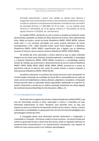 A ação estratégica das escolas portuguesas no desenvolvimento pessoal, social e comunitário dos
alunos durante a pandemia de COVID-19
- 110 -
formação especializada a jovens com aptidão ou talento para ingresso e
progressão numa via de estudos artísticos, desenvolvendo competências sociais,
científicas e artísticas e simultaneamente obtendo o nível básico e/ou secundário
de educação (Portaria n.º 691/2009, de 25 de julho - na sua redação atual;
Portaria n.º 229-A/2018, de 14 de agosto; Portaria n.º 232-A/2018, de 20 de
agosto; Portaria n.º 65/2022, de 1 de fevereiro).
As medidas PDPSC coordenam-se com os planos e projetos já existentes sendo
desenvolvidas atividades no âmbito do Plano Nacional do Cinema, Plano Nacional das
Artes, Rádio na Escola e Jornal na Escola (Plataforma PNPSE: PDPSC M975), referem
ainda estar (...) em constante articulação com outros projetos educativos da Escola,
nomeadamente, a RTE - Rádio Televisão Escolar, Jornal 'Outra Margem' e a Biblioteca.
(Plataforma PNPSE: PDPSC M967), especificando que a ligação com as bibliotecas
escolares [é feita] em vários contextos artísticos (Plataforma PNPSE: PDPSC M945).
No âmbito das artes expressões e cultura observa-se que as ações realizadas
integram-se em várias áreas distintas, fundamentalmente a multimédia, a museologia
e o desenho (Plataforma PNPSE: PDPSC M956), fortalece-se a sensibilidade estética
através de medidas que preconizam o desenvolvimento da escrita criativa (Plataforma
PNPSE: PDPSC M340, M625, M626, M786, M854, M876), promove-se o acesso ao
património cultural no decurso das visitas de estudo virtuais a museus nacionais e
internacionais (Plataforma PNPSE: PDPSC M142).
As políticas educativas e as práticas das Escolas procuram assim acompanhar as
transformações aceleradas da sociedade do século XXI e a necessidade de um cada vez
maior número de trabalhadores criativos, flexíveis, adaptáveis e inovadores. A Educação
Artística permite dotar os educandos destas capacidades, habilitando-os a exprimir-se,
avaliar criticamente o mundo que os rodeia e participar ativamente nos vários aspetos
da existência humana (Road Map for Arts Education, 2006, p. 5).
3.7.1.2 A abrangência das medidas
De acordo com os registos das Escolas a implementação das medidas PDPSC, cuja
área de intervenção assinala as Artes, expressões e cultura, é entendida em duas
dimensões indissociáveis: (i) como “disciplina” para aprender artes, ou seja, que
capacita os alunos em domínios da expressão artística como o teatro, a dança, a música
e desenvolve a sensibilidade e o apreço pela arte; (ii) como ferramenta pedagógica para
aprendizagem através das artes.
A conjugação destas duas dimensões permite desenvolver a imaginação, a
criatividade e a inovação - intrínsecas a todos os seres humanos - ao mesmo tempo que
melhora o gosto pela Escola e o bem-estar dos alunos, tendo-se registado melhorias no
comportamento socioemocional e no relacionamento interpessoal, cujo impacto se
reflete em mais sucesso escolar e em melhores aprendizagens.
 