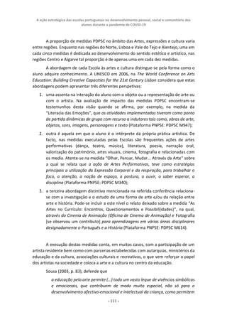 A ação estratégica das escolas portuguesas no desenvolvimento pessoal, social e comunitário dos
alunos durante a pandemia de COVID-19
- 111 -
A proporção de medidas PDPSC no âmbito das Artes, expressões e cultura varia
entre regiões. Enquanto nas regiões do Norte, Lisboa e Vale do Tejo e Alentejo, uma em
cada cinco medidas é dedicada ao desenvolvimento do sentido estético e artístico, nas
regiões Centro e Algarve tal proporção é de apenas uma em cada dez medidas.
A abordagem de cada Escola às artes e cultura distingue-se pela forma como o
aluno adquire conhecimento. A UNESCO em 2006, na The World Conference on Arts
Education: Building Creative Capacities for the 21st Century Lisbon considera que estas
abordagens podem apresentar três diferentes perspetivas:
1. uma assenta na interação do aluno com o objeto ou a representação de arte ou
com o artista. Na avaliação de impacto das medidas PDPSC encontram-se
testemunhos desta visão quando se afirma, por exemplo, na medida da
“Literacia das Emoções”, que as atividades implementadas tiveram como ponto
de partida dinâmicas de grupo com recurso a indutores tais como, obras de arte,
objetos, sons, imagens, personagens e texto (Plataforma PNPSE: PDPSC M947);
2. outra é aquela em que o aluno é o intérprete da própria prática artística. De
facto, nas medidas executadas pelas Escolas são frequentes ações de artes
performativas (dança, teatro, música), literatura, poesia, narração oral,
valorização do património, artes visuais, cinema, fotografia e relacionadas com
os media. Atente-se na medida “Olhar, Pensar, Mudar... Através da Arte” sobre
a qual se relata que a ação de Artes Performativas, teve como estratégias
principais a utilização da Expressão Corporal e da respiração, para trabalhar o
foco, a atenção, a noção de espaço, a postura, o ouvir, o saber esperar, a
disciplina (Plataforma PNPSE: PDPSC M340);
3. a terceira abordagem distintiva mencionada na referida conferência relaciona-
se com a investigação e o estudo de uma forma de arte e/ou da relação entre
arte e história. Pode-se incluir a este nível o relato deixado sobre a medida “As
Artes no Currículo: Encontros, Questionamentos e Possibil(idades)”, na qual,
através do Cinema de Animação (Oficina de Cinema de Animação) e Fotografia
[se observou um contributo] para aprendizagens em várias áreas disciplinares
designadamente o Português e a História (Plataforma PNPSE: PDPSC M614).
A execução destas medidas conta, em muitos casos, com a participação de um
artista residente bem como com parcerias estabelecidas com autarquias, ministérios da
educação e da cultura, associações culturais e recreativas, o que vem reforçar o papel
dos artistas na sociedade e coloca a arte e a cultura no centro da educação.
Sousa (2003, p. 83), defende que
a educação pela arte permite (…) todo um vasto leque de vivências simbólicas
e emocionais, que contribuem de modo muito especial, não só para o
desenvolvimento afectivo-emocional e intelectual da criança, como permitem
 