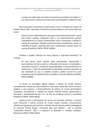 A ação estratégica das escolas portuguesas no desenvolvimento pessoal, social e comunitário dos
alunos durante a pandemia de COVID-19
- 112 -
o colocar em ação toda uma série de mecanismos psicológicos de defesa (…)
que robustecem a criança na sua luta contra as frustrações e conflitos da vida.
Nesta perspetiva encontram-se testemunhos como a avaliação de impacto da
medida “Music`ARTE - Aprender o Património Local Com Música”, por ter permitido aos
alunos
através do coro infanto/juvenil e do grupo instrumental desenvolver o gosto
pela prática artística, utilizando-a para o seu desenvolvimento pessoal,
nomeadamente em aspetos fundamentais como a autoestima, confiança e
espírito de superação. Puderam ainda desenvolver competências sociais em
trabalhos de grupo, essenciais para que a performance artística possa ter
sucesso (Plataforma PNPSE: PDPSC M1001).
Também a medida “Oficinas de Teatro Musical e Expressão Dramática” foi
recebida
de uma forma muito positiva pelos participantes, favorecendo e
desenvolvendo, de forma notória, a interação entre alunos, a criatividade, a
consciência corporal, o sentido de responsabilidade, o comprometimento e a
autoestima (...) além do produto final, foi valorizado o processo educativo na
sua amplitude [já que os projetos artísticos podem assumir-se] como
instrumento de promoção de saberes, aptidões e vivências (Plataforma PNPSE:
PDPSC M1000).
O recurso às tecnologias digitais alargou o âmbito da criação artística,
nomeadamente, através da música eletrónica e dos novos media, bem como o ensino a
distância o que propiciou o desenvolvimento de práticas de ensino aprendizagem
inovadoras, privilegiando o trabalho de projeto, trabalho prático experimental e
sobretudo o desenvolvimento das T.I.C. na área da produção musical e multimédia
(Plataforma PNPSE: PDPSC M632).
Saliente-se que a participação dos alunos em atividades artísticas e culturais
como intérprete é prática corrente de muitas Escolas havendo, inclusivamente,
referência ao agrado de uma Escola ter recebido três selos de boas práticas pedagógicas
no Concurso “Escola Amiga”, promovido pela Leya Editores - com os projetos
“Laboratório Musical”, “Nós e a Orquestra de Roterdão” e “Insólitos imediatos”
(Plataforma PNPSE: PDPSC M632).
 