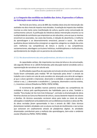 A ação estratégica das escolas portuguesas no desenvolvimento pessoal, social e comunitário dos
alunos durante a pandemia de COVID-19
- 113 -
3.7.2 Impacto das medidas no âmbito das Artes, Expressões e Cultura
na interação com outras áreas
No final do ano letivo, cerca de 88% das medidas desta área de intervenção são
avaliadas nos dois níveis de impacto mais elevados. A avaliação do impacto das medidas
inscreve as artes tanto como manifestação de cultura, quanto como comunicação de
conhecimento cultural. A justificação da relevância destas intervenções encontra-se na
multiplicidade de contributos que emprestam ao ato educativo, uma vez que as mesmas
encontram-se associadas, nas vozes das Escolas, à redução do absentismo, à melhoria
da aprendizagem e ao desenvolvimento emocional, pessoal e social. Da análise
qualitativa desses testemunhos emergiram as seguintes categorias na relação das artes
com: melhorias nas competências de leitura e escrita e nas competências
socioemocionais; abordagens curriculares holísticas, multidisciplinares e multiculturais;
aprofundamento da relação com os parceiros da comunidade.
3.7.2.1 No desenvolvimento das artes performativas, da leitura e da escrita
As capacidades verbais, tão importantes nas áreas da leitura e da comunicação,
são segundo Winner et al. (2014) fortalecidas pela educação teatral concebida como a
representação de narrativas em sala de aula.
As dificuldades específicas de expressão oral através da leitura identificadas pela
Escola foram colmatadas pela medida “RP em Expressão pelas Artes” e através do
trabalho com o teatro em sala de aula considera ter alcançado uma série de vantagens
já que o aluno aprende a improvisar, desenvolve a oralidade, a expressão corporal, a
colocar a voz, (…) desenvolve o vocabulário (…) pesquisa, desenvolve a escrita criativa,
(…) incentiva a leitura (Plataforma PNPSE: PDPSC M786).
O incremento de aptidões teatrais potencia evoluções nas competências da
oralidade e leitura pelo aperfeiçoamento das habilidades para as artes. Também a
medida “Para Acabar de Vez Com Este Embaraço”, centrada na dramatização de obras
literárias alusivas ao Concurso Nacional de Leitura, causou bastante impacto nos alunos
e famílias. Os técnicos associados recriaram obras para todos os níveis de ensino
abrangidos e trabalharam articuladamente com as Bibliotecas Escolares e obras do PNL.
As obras recriadas foram apresentadas in loco e através do E&D. Estes técnicos
fomentaram também atividades com os alunos na Escola de Acolhimento e nas turmas
que estiveram em confinamento através de plataformas digitais. As atividades
dinamizadas contribuíram para a melhoria das aprendizagens, bem-estar e ambiente
escolar (Plataforma PNPSE: PDPSC M986).
 