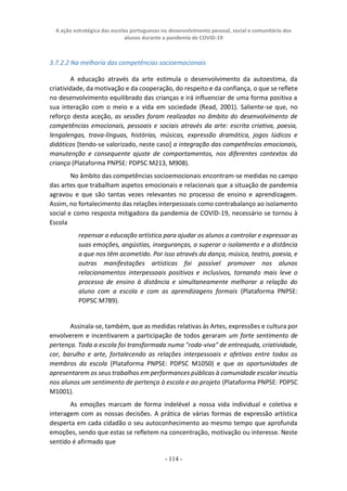 A ação estratégica das escolas portuguesas no desenvolvimento pessoal, social e comunitário dos
alunos durante a pandemia de COVID-19
- 114 -
3.7.2.2 Na melhoria das competências socioemocionais
A educação através da arte estimula o desenvolvimento da autoestima, da
criatividade, da motivação e da cooperação, do respeito e da confiança, o que se reflete
no desenvolvimento equilibrado das crianças e irá influenciar de uma forma positiva a
sua interação com o meio e a vida em sociedade (Read, 2001). Saliente-se que, no
reforço desta aceção, as sessões foram realizadas no âmbito do desenvolvimento de
competências emocionais, pessoais e sociais através da arte: escrita criativa, poesia,
lengalengas, trava-línguas, histórias, músicas, expressão dramática, jogos lúdicos e
didáticos [tendo-se valorizado, neste caso] a integração das competências emocionais,
manutenção e consequente ajuste de comportamentos, nos diferentes contextos da
criança (Plataforma PNPSE: PDPSC M213, M908).
No âmbito das competências socioemocionais encontram-se medidas no campo
das artes que trabalham aspetos emocionais e relacionais que a situação de pandemia
agravou e que são tantas vezes relevantes no processo de ensino e aprendizagem.
Assim, no fortalecimento das relações interpessoais como contrabalanço ao isolamento
social e como resposta mitigadora da pandemia de COVID-19, necessário se tornou à
Escola
repensar a educação artística para ajudar os alunos a controlar e expressar as
suas emoções, angústias, inseguranças, a superar o isolamento e a distância
a que nos têm acometido. Por isso através da dança, música, teatro, poesia, e
outras manifestações artísticas foi possível promover nos alunos
relacionamentos interpessoais positivos e inclusivos, tornando mais leve o
processo de ensino à distância e simultaneamente melhorar a relação do
aluno com a escola e com as aprendizagens formais (Plataforma PNPSE:
PDPSC M789).
Assinala-se, também, que as medidas relativas às Artes, expressões e cultura por
envolverem e incentivarem a participação de todos geraram um forte sentimento de
pertença. Toda a escola foi transformada numa "roda-viva" de entreajuda, criatividade,
cor, barulho e arte, fortalecendo as relações interpessoais e afetivas entre todos os
membros da escola (Plataforma PNPSE: PDPSC M1050) e que as oportunidades de
apresentarem os seus trabalhos em performances públicas à comunidade escolar incutiu
nos alunos um sentimento de pertença à escola e ao projeto (Plataforma PNPSE: PDPSC
M1001).
As emoções marcam de forma indelével a nossa vida individual e coletiva e
interagem com as nossas decisões. A prática de várias formas de expressão artística
desperta em cada cidadão o seu autoconhecimento ao mesmo tempo que aprofunda
emoções, sendo que estas se refletem na concentração, motivação ou interesse. Neste
sentido é afirmado que
 