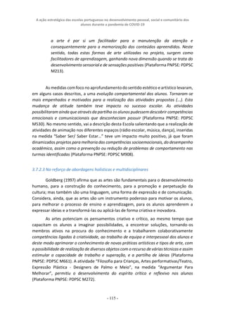 A ação estratégica das escolas portuguesas no desenvolvimento pessoal, social e comunitário dos
alunos durante a pandemia de COVID-19
- 115 -
a arte é por si um facilitador para a manutenção da atenção e
consequentemente para a memorização dos conteúdos apreendidos. Neste
sentido, todas estas formas de arte utilizadas no projeto, surgem como
facilitadores de aprendizagem, ganhando nova dimensão quando se trata do
desenvolvimento sensorial e de sensações positivas (Plataforma PNPSE: PDPSC
M213).
As medidas com foco no aprofundamento do sentido estético e artístico levaram,
em alguns casos descritos, a uma evolução comportamental dos alunos. Tornaram-se
mais empenhados e motivados para a realização das atividades propostas (...). Esta
mudança de atitude também teve impacto no sucesso escolar. As atividades
possibilitaram ainda que através da partilha os alunos pudessem descobrir competências
emocionais e comunicacionais que desconheciam possuir (Plataforma PNPSE: PDPSC
M530). No mesmo sentido, vai a descrição desta Escola salientando que a realização de
atividades de animação nos diferentes espaços (rádio escolar, música, dança), inseridas
na medida “Saber Ser/ Saber Estar…” teve um impacto muito positivo, já que foram
dinamizados projetos para melhoria das competências socioemocionais, do desempenho
académico, assim como a prevenção ou redução de problemas de comportamento nas
turmas identificadas (Plataforma PNPSE: PDPSC M908).
3.7.2.3 No reforço de abordagens holísticas e multidisciplinares
Goldberg (1997) afirma que as artes são fundamentais para o desenvolvimento
humano, para a construção do conhecimento, para a promoção e perpetuação da
cultura; mas também são uma linguagem, uma forma de expressão e de comunicação.
Considera, ainda, que as artes são um instrumento poderoso para motivar os alunos,
para melhorar o processo de ensino e aprendizagem, para os alunos aprenderem a
expressar ideias e a transformá-las ou aplicá-las de forma criativa e inovadora.
As artes potenciam os pensamentos criativo e crítico, ao mesmo tempo que
capacitam os alunos a imaginar possibilidades, a encontrar soluções, tornando-os
membros ativos na procura do conhecimento e a trabalharem colaborativamente
competências ligadas à criatividade, ao trabalho de equipa e interpessoal dos alunos e
deste modo aprimorar o conhecimento de novas práticas artísticas e tipos de arte, com
a possibilidade de realização de diversos objetos com o recurso de várias técnicas e assim
estimular a capacidade de trabalho e superação, e a partilha de ideias (Plataforma
PNPSE: PDPSC M661). A atividade “Filosofia para Crianças, Artes performativas/Teatro,
Expressão Plástica - Designers de Palmo e Meio”, na medida “Argumentar Para
Melhorar”, permitiu o desenvolvimento do espírito crítico e reflexivo nos alunos
(Plataforma PNPSE: PDPSC M272).
 