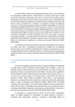A ação estratégica das escolas portuguesas no desenvolvimento pessoal, social e comunitário dos
alunos durante a pandemia de COVID-19
- 116 -
A visão holística e criativa das manifestações artísticas torna-se um campo fértil
de intervenções multidisciplinares. Testemunha-se um reforço deste tipo de ações
assumindo-se temáticas relacionadas com a arte e a cultura como conceitos comuns
fundamentais do currículo a explorar. Neste sentido, afirma-se que as colaborações com
os docentes das diferentes disciplinas em contexto de sala de aula foram uma mais-valia
para os alunos, permitindo dar a conhecer os conteúdos a lecionar de diferentes
perspetivas, integrando aprendizagens (Plataforma PNPSE: PDPSC M435) ou ainda que
a interdisciplinaridade do teatro com as outras disciplinas promoveu o envolvimento de
toda a comunidade escolar (Plataforma PNPSE: PDPSC M1050). Outro exemplo claro da
capacidade das abordagens artísticas incentivarem um trabalho de articulação curricular
é relatado na descrição da medida “Aprendem Com Arte”, com a qual se procurou
desenvolver atividades (...) ao longo do ano [que tiveram] em consideração os conteúdos
programáticos das disciplinas, articulando o espírito crítico e criativo dos alunos tendo
havido um melhoramento significativo e interesse dos mesmos (Plataforma PNPSE:
PDPSC M661).
A confluência de várias áreas artísticas com vista à perceção do valor estético e
da criação, bem como a mobilização de processos de reflexão face às produções
artísticas levou a que na medida “Aprende Pela Arte” utilizasse, com alunos do 1.º ciclo,
a imagem plástica de obras de diferentes pintores, e [se desenvolvessem] atividades de
exploração artística com a música e expressão corporal e oral (Plataforma PNPSE: PDPSC
M632).
3.7.2.4 Na importância da multiculturalidade e no aprofundamento da equidade e
inclusão
A arte como linguagem universal constitui um espaço privilegiado de integração
e coesão social, quando socialmente comprometidos com princípios e valores de
liberdade, sendo os vários domínios das artes performativas e de todas as formas de
expressão artística recursos poderosos de criatividade e inovação cultural, igualdade e
democraticidade. De facto, desenvolveram-se competências de participação ativa (...) e
a maioria das iniciativas apelou à convivência plural e democrática dos discentes
(Plataforma PNPSE: PDPSC M908). Na medida “É Bom Brincar... Com Segurança”
observou-se o desenvolvimento de competências cívicas [e o] aumento da aquisição de
regras e valores de cidadania ativa (Plataforma PNPSE: PDPSC M727). Na medida
“Aprender com a Comunidade” através de tertúlias dialógicas de artes transcrevemos a
opinião de uma aluna: as atividades culturais despertaram em nós emoções positivas e
o interesse em participar e frequentar, por exemplo, o rancho folclórico, os escuteiros e
até entrar no conservatório de música (Plataforma PNPSE: PDPSC M744).
A consciência e o conhecimento da cultura de outros povos, comunidades,
nações ou regiões fortalecem as identidades, os valores pessoais e coletivos, e
contribuem para salvaguardar, respeitar e promover a diversidade cultural. O
 