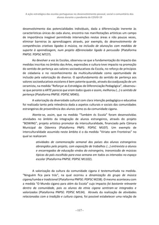 A ação estratégica das escolas portuguesas no desenvolvimento pessoal, social e comunitário dos
alunos durante a pandemia de COVID-19
- 117 -
desenvolvimento das potencialidades individuais, dada a diferenciação inerente às
características únicas de cada aluno, encontra nas manifestações artísticas um campo
de importância inegável permitindo intervenções nestas áreas e não poucas vezes,
eliminar barreiras às aprendizagens através, por exemplo, do desenvolvimento de
competências criativas ligadas à música, na inclusão de alunos/as com medidas de
suporte à aprendizagem, num projeto diferenciador ligado à percussão (Plataforma
PNPSE: PDPSC M727).
Ao devolver a voz às Escolas, observou-se que a fundamentação do impacto das
medidas inscritas no âmbito das Artes, expressões e cultura teve impacto na promoção
do sentido de pertença aos valores socioeducativos da Escola, no reforço de princípios
de cidadania e no reconhecimento da multiculturalidade como oportunidade de
inclusão pela valorização do diverso. O aprofundamento do sentido de pertença aos
valores socioeducativos escolares é bem patente quando, através da coadjuvação de um
ceramista, na medida “Reforçar as Estratégias de Diferenciação Pedagógica”, observou-
se que perante a ARTE parecia que eram todos iguais e assim, melhorou (…) o sentido de
pertença (Plataforma PNPSE: PDPSC M945).
A valorização da diversidade cultural com clara intenção pedagógica e educativa
foi realizada tanto pela relevância dada a aspetos culturais e sociais das comunidades
estrangeiras de proveniência dos alunos como os da comunidade cigana.
Atente-se, assim, que na medida “Também és Escola” foram desenvolvidas
atividades no âmbito da integração de alunos estrangeiros, através do projeto
“BOWING”, projeto artístico promotor da interculturalidade, financiado pela Câmara
Municipal de Odemira (Plataforma PNPS: PDPSC M107). Um exemplo de
interculturalidade assumido neste âmbito é o da medida “Viriato sem Fronteiras” no
qual se realizaram
atividades de comemoração semanal dos países dos alunos estrangeiros
abrangidos pelo projeto, com exposição de trabalhos (...) entrevista a alunos
e encarregados de educação vindos do estrangeiro, transmissão de músicas
típicas do país escolhido para essa semana em todos os intervalos no espaço
escolar (Plataforma PNPSE: PDPSC M1102).
A valorização da cultura da comunidade cigana é testemunhada na medida.
“Ninguém fica para trás”, na qual ocorreu a dinamização do grupo de música
cigana/rumba e tradicional (Plataforma PNPSE: PDPSC M238). O mesmo aconteceu com
a medida “O Mundo cigano para além da Escola” cujo impacto foi bastante relevante
dentro da comunidade, pois os alunos da etnia cigana sentiram-se integrados e
valorizados (Plataforma PNPSE: PDPSC M534). Através da realização de atividades
relacionadas com a tradição e cultura cigana, foi possível estabelecer uma relação de
 