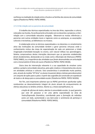 A ação estratégica das escolas portuguesas no desenvolvimento pessoal, social e comunitário dos
alunos durante a pandemia de COVID-19
- 118 -
confiança na mediação da relação entre a Escola e as famílias dos alunos da comunidade
cigana (Plataforma PNPSE: PDPSC M999).
3.7.2.5 Na relação com os parceiros da comunidade
O trabalho dos técnicos especializados na área das Artes, expressões e cultura,
colocados nas Escolas, foi profusamente articulado com os docentes e propiciou a inter-
relação com a comunidade educativa alargada. Observam-se muitas referências a
parcerias com outras entidades locais e regionais como as autarquias, as associações
culturais e recreativas, as bibliotecas e os museus.
A colaboração entre os técnicos especializados e os docentes e o envolvimento
ativo das instituições da comunidade tendem a gerar parcerias virtuosas onde o
conhecimento mútuo das áreas de especialização de cada um potenciam a tríade
imaginação-criatividade-inovação no ensino, com natural reflexo nas aprendizagens.
Relatos comprovativos destas interações descrevem que as parcerias estabelecidas
foram fundamentais, destacando-se [a criada com] o Município da Chamusca (PNPSE:
PDPSC M865), ou a importância das atividades que foram desenvolvidas em articulação
com o Conservatório D´Artes de Loures (Plataforma PNPSE: PDPSC M530).
Outra área de intervenção relevante é a sua capacidade de envolver como
público a própria comunidade educativa, pela ação criadora e interpretativa dos alunos
em atividades artísticas e culturais. Esta característica é considerada muito positiva,
pois, através da medida “GT’Arte” os alunos trouxeram ideias criativas para desenvolver
um conjunto de ações para o palco. A partir das sugestões foi construído um espetáculo
de teatro e de dança para a comunidade escolar (Plataforma PNPSE: PDPSC M1050).
Por fim, será importante salientar que os PDPSC permitiram aprofundar ações
conducentes ao desenvolvimento integral do aluno através do enriquecimento de
ofertas educativas no âmbito artístico. Atente-se, a título exemplificativo, na
criação de oficinas de teatro, abertas à comunidade escolar, [o que] garantiu
que este AE passasse a ter uma oferta especializada na área do
Teatro/Expressão Dramática, contribuindo para a formação do indivíduo
como um todo, aumentando o seu bem-estar e sentimento de pertença à
comunidade (Plataforma PNPSE: PDPSC M435).
 