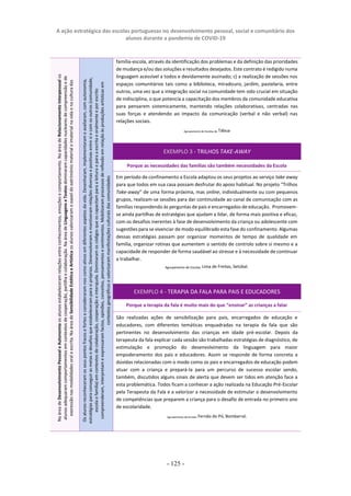 A ação estratégica das escolas portuguesas no desenvolvimento pessoal, social e comunitário dos
alunos durante a pandemia de COVID-19
- 125 -
família-escola, através da identificação dos problemas e da definição das prioridades
de mudança e/ou das soluções eresultados desejados. Este contrato é redigido numa
linguagem acessível a todos e devidamente assinado; c) a realização de sessões nos
espaços comunitários tais como a biblioteca, miradouro, jardim, pastelaria, entre
outros, uma vez que a integração social na comunidade tem sido crucial em situação
de indisciplina, o que potencia a capacitação dos membros da comunidade educativa
para pensarem sistemicamente, mantendo relações colaborativas, centradas nas
suas forças e atendendo ao impacto da comunicação (verbal e não verbal) nas
relações sociais.
Agrupamento de Escolas de Tábua
EXEMPLO 3 - TRILHOS TAKE-AWAY
Porque as necessidades das famílias são também necessidades da Escola
Em período de confinamento a Escola adaptou os seus projetos ao serviço take away
para que todos em sua casa possam desfrutar do apoio habitual. No projeto “Trilhos
Take-away” de uma forma próxima, mas online, individualmente ou com pequenos
grupos, realizam-se sessões para dar continuidade ao canal de comunicação com as
famílias respondendo às perguntas de pais e encarregados de educação. Promovem-
se ainda partilhas de estratégias que ajudam a lidar, de forma mais positiva e eficaz,
com os desafios inerentes à fase de desenvolvimento da criança ou adolescente com
sugestões para se vivenciar de modo equilibrado esta fase do confinamento. Algumas
dessas estratégias passam por organizar momentos de tempo de qualidade em
família, organizar rotinas que aumentem o sentido de controlo sobre si mesmo e a
capacidade de responder de forma saudável ao stresse e à necessidade de continuar
a trabalhar.
Agrupamento de Escolas Lima de Freitas, Setúbal.
EXEMPLO 4 - TERAPIA DA FALA PARA PAIS E EDUCADORES
Porque a terapia da fala é muito mais do que “ensinar” as crianças a falar
São realizadas ações de sensibilização para pais, encarregados de educação e
educadores, com diferentes temáticas enquadradas na terapia da fala que são
pertinentes no desenvolvimento das crianças em idade pré-escolar. Depois da
terapeuta da fala explicar cada sessão são trabalhadas estratégias de diagnóstico, de
estimulação e promoção do desenvolvimento da linguagem para maior
empoderamento dos pais e educadores. Assim se responde de forma concreta a
dúvidas relacionadas com o modo como os pais e encarregados de educação podem
atuar com a criança e prepará-la para um percurso de sucesso escolar sendo,
também, discutidos alguns sinais de alerta que devem ser tidos em atenção face a
esta problemática. Todos ficam a conhecer a ação realizada na Educação Pré-Escolar
pela Terapeuta da Fala e a valorizar a necessidade de estimular o desenvolvimento
de competências que preparem a criança para o desafio de entrada no primeiro ano
de escolaridade.
Agrupamento de Escolas Fernão do Pó, Bombarral.
Na
área
de
Desenvolvimento
Pessoal
e
Autonomia
os
alunos
estabeleceram
relações
entre
conhecimentos,
emoções
e
comportamento.
Na
área
de
Relacionamento
Interpessoal
os
alunos
adequaram
comportamentos
em
contextos
de
cooperação,
partilha
e
colaboração.
Na
área
de
Linguagens
e
Textos
dominaram
capacidades
nucleares
de
compreensão
e
de
expressão
nas
modalidades
oral
e
escrita.
Na
área
de
Sensibilidade
Estética
e
Artística
os
alunos
valorizaram
o
papel
do
património
material
e
imaterial
na
vida
e
na
cultura
das
comunidades.
Os
alunos
reconheceram
os
seus
pontos
fracos
e
fortes
e
consideraram-nos
como
ativos
em
diferentes
aspetos
da
vida.
Desenharam,
implementaram
e
avaliaram,
com
autonomia,
estratégias
para
conseguir
as
metas
e
desafios
que
estabeleceram
para
si
próprios.
Desenvolveram
e
mantiveram
relações
diversas
e
positivas
entre
si
e
com
os
outros
(comunidade,
escola
e
família)
em
contextos
de
colaboração,
cooperação
e
interajuda.
Dominaram
os
códigos
que
os
capacitam
para
a
leitura
e
para
a
escrita
e
oralmente
e
por
escrito
compreenderam,
interpretam
e
expressaram
factos,
opiniões,
conceitos,
pensamentos
e
sentimentos.
Mobilizaram
processos
de
reflexão
em
relação
às
produções
artísticas
em
contextos
geográficos
e
valorizaram
manifestações
culturais
das
comunidades
 