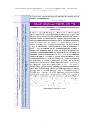 A ação estratégica das escolas portuguesas no desenvolvimento pessoal, social e comunitário dos
alunos durante a pandemia de COVID-19
- 128 -
Importa referir que todos os inquiridos consideraram importante que este rastreio se
repita nos próximos anos letivos.
Agrupamento de Escolas de D. João II, Caldas da Rainha.
EXEMPLO 4 - APRENDER A LER E A ESCREVER... COM O PIPALE
Porque é preciso aprender a ler e a escrever com qualidade para prevenir o risco de
insucesso escolar
O Projeto de Intervenção Preventiva para a Aprendizagem da Leitura e da Escrita
(PIPALE) responde a uma necessidade efetiva da comunidade escolar do Agrupamento
de Escolas da Quinta do Conde, Sesimbra, para melhorar, desde uma idade precoce, os
níveis de qualidade das aprendizagens em português como língua materna, em
particular ao nível das competências de leitura e escrita, considerando as implicações
diretas destas aprendizagens nas restantes e no comprometimento do futuro do
percurso escolar dos alunos. O projeto teve início no ano letivo 2019/20 tendo alargado
a equipa de intervenção com a contratação de uma terapeuta da fala no âmbito do
PDPSC. O PIPALE é coordenado por uma equipa de investigadores do Centro de
Linguística da Universidade Nova de Lisboa com quem a terapeuta trabalha
diretamente, desenvolvendo atividades como: i) implementação de instrumentos para
avaliação de competências de linguagem e de leitura e escrita a crianças e alunos a
frequentar a educação pré-escolar e os primeiros anos de escolaridade; ii) apoio
terapêutico direto e indireto a alunos com dificuldades; iii) promoção do envolvimento
dos Encarregados de Educação na aprendizagem da leitura e escrita dos seus
educandos; iv) articulação com os educadores/professores titulares e fornecimento de
estratégias e materiais, que facilitem a aprendizagem da leitura e escrita dos alunos
com dificuldades. Enquanto projeto de intervenção, o PIPALE é desenvolvido em torno
de três eixos: i) avaliação antes e após a intervenção, permitindo respetivamente
identificar áreas de intervenção prioritária e aferir os efeitos da intervenção; ii)
formação: antes e durante a intervenção, capacitando os docentes científica e
didaticamente, munindo-os de instrumentos de avaliação e de estratégias de
intervenção adequadas e eficazes para dar resposta às necessidades identificadas; iii)
acompanhamento durante a intervenção podendo definir-se como um apoio regular e
sistemático aos docentes na planificação, implementação e monitorização de
estratégias diversificadas e diferenciadas, sendo desenvolvido em pares ou pequenos
grupos. Este acompanhamento tem por base o trabalho colaborativo entre docentes,
docentes e terapeuta da fala e docentes e investigadores.
Agrupamento de Escolas da Quinta do Conde, Sesimbra
Na
área
de
Linguagem
e
Textos
os
alunos
utilizam
com
proficiência
a
língua
portuguesa,
aplicam
diferentes
linguagens
adequando-as
a
diferentes
contextos
de
comunicação
dominando
capacidades
nucleares
de
compreensão
e
expressão
nas
modalidades
oral,
escrita,
visual
e
multimodal.
Na
área
Desenvolvimento
Pessoal
e
Autonomia
os
alunos
identificam
necessidade
de
aquisição
de
novas
competências.
Os
alunos
dominam
os
códigos
que
os
capacitam
para
a
leitura
e
para
a
escrita,
expressam
a
sua
mundividência
usando
diversas
linguagens
e
compreendendo
a
sua
importância
nos
processos
de
comunicação
pessoal,
social,
de
aprendizagem
e
pré-profissional;
compreendem,
interpretam
e
expressam
factos,
opiniões,
conceitos,
pensamentos
e
sentimentos,
quer
oralmente,
quer
por
escrito;
são
confiantes,
resilientes
e
persistentes,
construindo
caminhos
personalizados
de
aprendizagem
de
médio
e
longo
prazo.
 