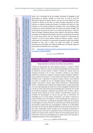 A ação estratégica das escolas portuguesas no desenvolvimento pessoal, social e comunitário dos
alunos durante a pandemia de COVID-19
- 130 -
ações, com a construção em 3D de modelos recorrendo ao Geogebra e pela
apresentação do trabalho “Eleições na minha terra” no qual os alunos de
Matemática Aplicada às Ciências Sociais, com base nos votos obtidos em cada
concelho do distrito de Vila Real, nas últimas eleições autárquicas de 2017,
utilizaram o método de Hondt para distribuir os mandatos dos eleitos em cada
concelho; ii) o dia mundial da Rádio foi assinalado, entre outros trabalhos, pela
criação de uma rubrica radiofónica sobre “As músicas mais ouvidas em 2008”, ano
de nascimento dos alunos da turma e uma rubrica que descreveu os “Inícios da
rádio em Portugal”. Momentos festivos como o Natal e o Carnaval foram também
assinalados com realizações diversificadas. Assinale-se o envolvimento das famílias
em muitas destas ações, como por exemplo no desafio de comemoração das
“Janeiras” no qual os alunos fizeram recolha de histórias, canções e poemas
relacionados com a temática e os apresentam em pequenos vídeos onde também
participam os pais, avós e irmãos. Foi criada uma página no Facebook
especialmente para divulgar esta medida do PDPSC que com inserção regular de
posts partilha as dinâmicas com a comunidade.
Link: https://www.facebook.com/Plano-de-Desenvolvimento-Pessoal-Social-e-
Comunitário-101492451805780/
Agrupamento de Escolas de Mesão Frio
EXEMPLO 4 - BANCO DE VOLUNTARIADO DE RECURSOS CULTURAIS E
SABERES DA FAMÍLIA
Porque aprender o currículo é uma vivência social partilhada
O Banco de Voluntariado tem como objetivos aproximar e envolver a família
alargada (pais, irmãos, tios, avós) no processo de aprendizagem dos alunos através
da partilha de recursos culturais e saberes. A família das crianças/ alunos da
educação pré-escolar e do 1.º ciclo é convidada a partilhar os seus saberes
profissionais, tradicionais e hobbies em pequenos vídeos, fotografias, podcasts e
outros suportes comunicativos. A escola recebe informação, entre outras, sobre
atividades como: a agricultura em pequenos espaços, receitas, como alimentar
uma cabra, as estações do ano em linguagem gestual, bordados, carpintaria,
canções, instrumentos musicais, jogos, danças tradicionais e histórias/teatros
infantis. A mediadora social coordena esta atividade. Após a receção das partilhas
os recursos são organizados de acordo com os temas, divulgados na rádio da escola
e tendo em conta a faixa etária são encaminhados para os docentes. Em reunião
de conselho de ano/grupo a mediadora lança desafios, ajuda a refletir e apoia a
discussão destes docentes por forma a facilitar a inclusão destes recursos nos
conteúdos de aprendizagem em sala de aula para que se transformem em
abordagens de um currículo aberto, enriquecido e com sentido. A abertura às
culturas familiares tem como objetivo a maior identificação das crianças com a
escola por reconhecerem a valorização da identidade cultural que lhe é próxima
nas abordagens curriculares.Desta forma, pretende-seque a família seja produtora
de conteúdos, evidenciando que a aprendizagem é universal na sua diversidade.
Esta ação é um dos eixos da medida do PDPSC da escola Envolver para Incluir que
tem outras intervenções visando contribuir para a prevenção do absentismo e
abandono escolar, promover as competências sociais e emocionais dos alunos e a
melhoria do sucesso escolar através do reforço da comunicação positiva com as
famílias bem como da sua participação ativa na escola, assim como intensificar a
integração da escola na e com a comunidade local.
Agrupamento de Escolas de Valadares, Vila Nova de Gaia.
Os
alunos
valorizaram
as
manifestações
culturais
das
comunidades
e
participaram
autonomamente
em
atividades
artísticas
e
culturais
como
público,
criadores
ou
intérpretes,
consciencializando-se
das
possibilidades
criativas.
Os
alunos
reconheceram
os
seus
pontos
fracos
e
fortes
e
consideraram-nos
como
ativos
em
diferentes
aspetos
da
vida.
Tiveram
consciência
da
importância
de
crescerem
e
evoluírem.
Foram
capazes
de
expressar
as
suas
necessidades
e
de
procurar
as
ajudas
e
apoios
mais
eficazes
para
alcançarem
os
seus
objetivos.
Compreenderam
processos
e
fenómenos
científicos
e
tecnológicos,
colocaram
questões,
procuraram
informação
e
aplicaram
conhecimentos.
Trabalharam
com
recurso
a
materiais,
instrumentos,
ferramentas,
máquinas
e
equipamentos
tecnológicos,
relacionando
conhecimentos
técnicos,
científicos
e
socioculturais.
Na
área
de
Sensibilidade
Estética
e
Artística
os
alunos
valorizaram
o
papel
do
património
material
e
imaterial
na
vida
e
na
cultura
da
comunidade.
Na
área
de
Desenvolvimento
Pessoal
e
Autonomia
os
alunos
consolidaram
e
aprofundaram
competências
numa
perspetiva
de
aprendizagem
ao
longo
da
vida.
Na
área
de
Saber
Científico,
Técnico
e
Tecnológico
manipularam
e
manusearam
materiais
e
instrumentos
diversificados
para
controlar,
utilizar,
transformar,
imaginar
e
criar
produtos
e
operações
técnicas,
segundo
uma
metodologia
de
trabalho
adequada.
 