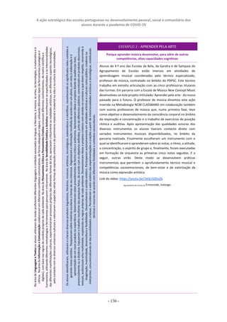 A ação estratégica das escolas portuguesas no desenvolvimento pessoal, social e comunitário dos
alunos durante a pandemia de COVID-19
- 136 -
EXEMPLO 2 - APRENDER PELA ARTE
Porque aprender música desenvolve, para além de outras
competências, altas capacidades cognitivas
Alunos de 4.º ano das Escolas da Bela, da Gandra e de Sampaio do
Agrupamento de Escolas estão imersos em atividades de
aprendizagem musical coordenadas pelo técnico especializado,
professor de música, contratado no âmbito do PDPSC. Este técnico
trabalha em estreita articulação com as cinco professoras titulares
das turmas. Em parceria com a Escola de Música New Concept Music
desenvolveu-se este projeto intitulado: Aprender pela arte - do nosso
passado para o futuro. O professor de música dinamiza esta ação
inserida na Metodologia NCM CLASSBAND em colaboração também
com outros professores de música que, numa primeira fase, teve
como objetivo o desenvolvimento da consciência corporal no âmbito
da respiração e concentração e o trabalho de exercícios de posição
rítmica e auditiva. Após apresentação das qualidades sonoras dos
diversos instrumentos os alunos tiveram contacto direto com
variados instrumentos musicais disponibilizados, no âmbito da
parceria realizada. Finalmente escolheram um instrumento com o
qual se identificaram e aprenderam sobre as notas, o ritmo, a atitude,
a concentração, o espírito de grupo e, finalmente, foram executadas
em formação de orquestra as primeiras cinco notas seguidas. E a
seguir, outras virão. Deste modo se desenvolvem práticas
instrumentais que permitem o aprofundamento técnico musical e
competências socioemocionais, de bem-estar e de valorização da
música como expressão artística.
Link do vídeo: https://youtu.be/1kQU3ZjhvZk
Agrupamento de Escolas de Ermesinde, Valongo.
Os
alunos
identificaram,
utilizaram
e
criaram
diversos
produtos
linguísticos,
literários,
musicais,
artísticos,
tecnológicos,
matemáticos
e
científicos,
reconhecendo
os
significados
neles
contidos
e
gerando
novos
sentidos.
Pesquisaram
sobre
matérias
escolares
e
temas
do
seu
interesse.
Organizaram
a
informação
recolhida
de
acordo
com
um
plano,
com
vista
à
elaboração
e
à
apresentação
de
um
novo
produto
ou
experiência.
Desenvolveram
estes
procedimentos
de
forma
crítica
e
autónoma.
Apresentaram
ideias
e
projetos
diante
de
audiências
reais,
presencialmente
ou
a
distância.
Expuseram
o
trabalho
resultante
das
pesquisas
feitas,
de
acordo
com
os
objetivos
definidos,
junto
de
diferentes
públicos,
concretizado
em
produtos
discursivos,
textuais,
audiovisuais
e/ou
multimédia,
respeitando
as
regras
próprias
de
cada
ambiente.
Desenvolveram
ideias
e
projetos
criativos
com
sentido
no
contexto
a
que
dizem
respeito,
recorrendo
à
imaginação,
inventividade,
desenvoltura
e
flexibilidade.
Desenvolveram
o
sentido
estético.
Participaram
autonomamente
em
atividades
artísticas
e
culturais
como
público,
criadores
ou
intérpretes,
consciencializando-se
das
possibilidades
criativas.
Perceberam
o
valor
estético
das
experimentações
e
criações
a
partir
de
intencionalidades
artísticas
e
tecnológicas,
mobilizando
técnicas
e
recursos
de
acordo
com
diferentes
finalidades
e
contextos
socioculturais.
Na
área
de
Linguagem
e
Textos
os
alunos
utilizaram
de
modo
proficiente
diferentes
linguagens
e
símbolos
associados
às
línguas,
à
literatura,
à
música,
às
artes,
às
tecnologias,
à
matemática
e
à
ciência.
Na
área
da
Informação
e
Comunicação
colaboraram
em
diferentes
contextos
comunicativos,
de
forma
adequada
e
segura,
utilizando
diferentes
tipos
de
ferramentas
(analógicas
e
digitais),
com
base
nas
regras
de
conduta
próprias
de
cada
ambiente.
Na
área
de
Pensamento
Crítico
e
Pensamento
Criativo
convocam
diferentes
conhecimentos,
de
matriz
científica
e
humanística,
utilizando
diferentes
metodologias
e
ferramentas
para
pensarem
criticamente.
Na
área
de
Sensibilidade
Estética
e
Artística
reconheceram
as
especificidades
e
as
intencionalidades
das
diferentes
manifestações
culturais,
experimentaram
processos
próprios
das
diferentes
formas
de
arte,
apreciaram
criticamente
as
realidades
artísticas,
em
diferentes
suportes
tecnológicos,
pelo
contacto
com
os
diversos
universos
culturais
e
valorizaram
o
papel
das
várias
formas
de
expressão
artística
e
do
património
material
e
imaterial
na
vida
e
na
cultura
das
comunidades.
 