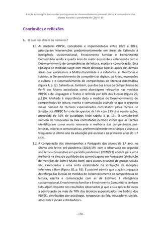 A ação estratégica das escolas portuguesas no desenvolvimento pessoal, social e comunitário dos
alunos durante a pandemia de COVID-19
- 138 -
Conclusões e reflexões
1. O que nos dizem os números?
1.1. As medidas PDPSC, concebidas e implementadas entre 2020 e 2021,
priorizaram intervenções predominantemente em áreas de Estímulo à
inteligência socioemocional, Envolvimento familiar e Envolvimento
Comunitário sendo a quarta área de maior expressão a relacionada com o
Desenvolvimento de competências de leitura, escrita e comunicação. Esta
tipologia de medidas surge com maior destaque face às ações das demais
áreas que valorizaram a Multiculturalidade e a cidadania, as Mentorias e
tutorias, o Desenvolvimento de competências digitais, as Artes, expressões
e cultura e o Desenvolvimento de competências de literacia matemática
(figura 4, p.12). Salienta-se, também, que das dez áreas de competências do
Perfil dos Alunos assinaladas como abordagens relevantes nas medidas
PDPSC a de Linguagem e Textos é referida por 40% das Escolas (figura 20,
p.119). Alinhada à importância dada a medidas de Desenvolvimento de
competências de leitura, escrita e comunicação assinale-se que o segundo
maior número de técnicos especializados contratados pelas Escolas no
âmbito dos PDPSC foi o de terapeutas da fala com 13% das contratações,
precedida de 35% de psicólogos (vide tabela 3, p. 13). O considerável
número de terapeutas da fala contratados permite inferir que as Escolas
identificaram como muito relevante a melhoria das competências pré-
leitoras, leitoras e comunicativas, preferencialmente em crianças e alunos a
frequentar o último ano da educação pré-escolar e os primeiros anos do 1.º
ciclo.
1.2. A comparação dos desempenhos a Português dos alunos de 1.º ano, no
último ano letivo pré-pandemia (2018/19), com o observado no segundo
ano letivo consecutivo em período pandémico (2020/21) aponta para uma
melhoria na elevada qualidade das aprendizagens em Português (atribuição
de menções de Bom e Muito Bom) para alunos oriundos de grupos sociais
não carenciados e uma certa estaticidade na atribuição de menções
inferiores a Bom (figura 10, p. 61). É possível admitir que a ação conjugada
de reforço das Escolas de medidas de Desenvolvimento de competências de
leitura, escrita e comunicação com as de Estímulo à inteligência
socioemocional, Envolvimento familiar e Envolvimento Comunitário tenham
tido algum impacto nos resultados observados já que a sua aplicação levou
à contratação de mais de 70% dos técnicos especializados, no âmbito dos
PDPSC, distribuídos por psicólogos, terapeutas da fala, educadores sociais,
assistentes sociais e mediadores.
 