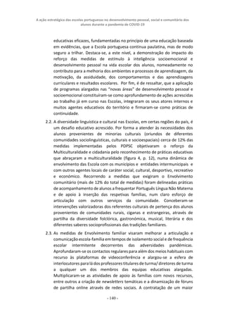 A ação estratégica das escolas portuguesas no desenvolvimento pessoal, social e comunitário dos
alunos durante a pandemia de COVID-19
- 140 -
educativas eficazes, fundamentadas no princípio de uma educação baseada
em evidências, que a Escola portuguesa continua paulatina, mas de modo
seguro a trilhar. Destaca-se, a este nível, a demonstração do impacto do
reforço das medidas de estímulo à inteligência socioemocional e
desenvolvimento pessoal na vida escolar dos alunos, nomeadamente no
contributo para a melhoria dos ambientes e processos de aprendizagem, da
motivação, da assiduidade, dos comportamentos e das aprendizagens
curriculares e resultados escolares. Por fim, é de ressaltar, que a aplicação
de programas alargados nas “novas áreas” de desenvolvimento pessoal e
socioemocional constituíram-se como aprofundamento de ações acrescidas
ao trabalho já em curso nas Escolas, integraram os seus atores internos e
muitos agentes educativos do território e firmaram-se como práticas de
continuidade.
2.2. A diversidade linguística e cultural nas Escolas, em certas regiões do país, é
um desafio educativo acrescido. Por forma a atender às necessidades dos
alunos provenientes de minorias culturais (oriundos de diferentes
comunidades sociolinguísticas, culturais e socioespaciais) cerca de 12% das
medidas implementadas pelos PDPSC objetivaram o reforço da
Multiculturalidade e cidadania pelo reconhecimento de práticas educativas
que abraçaram a multiculturalidade (figura 4, p. 12), numa dinâmica de
envolvimento das Escola com os municípios e entidades intermunicipais e
com outros agentes locais de caráter social, cultural, desportivo, recreativo
e económico. Recorrendo a medidas que exigiram o Envolvimento
comunitário (mais de 12% do total de medidas) foram delineadas práticas
de acompanhamento de alunos a frequentar Português Língua Não Materna
e de apoio à inserção das respetivas famílias, num claro esforço de
articulação com outros serviços da comunidade. Conceberam-se
intervenções valorizadoras dos referentes culturais de pertença dos alunos
provenientes de comunidades rurais, ciganas e estrangeiras, através de
partilha da diversidade folclórica, gastronómica, musical, literária e dos
diferentes saberes socioprofissionais das tradições familiares.
2.3. As medidas de Envolvimento familiar visaram melhorar a articulação e
comunicação escola-família em tempos de isolamento social e de frequência
escolar intermitente decorrentes das adversidades pandémicas.
Aprofundaram-se os contactos regulares para além dos meios habituais com
recurso às plataformas de videoconferência e alargou-se a esfera de
interlocutores para lá dos professores titulares de turma/ diretores de turma
a qualquer um dos membros das equipas educativas alargadas.
Multiplicaram-se as atividades de apoio às famílias com novos recursos,
entre outros a criação de newsletters temáticas e a dinamização de fóruns
de partilha online através de redes sociais. A contratação de um maior
 