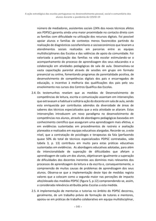 A ação estratégica das escolas portuguesas no desenvolvimento pessoal, social e comunitário dos
alunos durante a pandemia de COVID-19
- 141 -
número de mediadores, assistentes sociais (24% dos novos técnicos afetos
aos PDPSC) garantiu ainda uma maior proximidade no contacto direto com
as famílias com dificuldade na utilização dos recursos digitais. Foi possível
apoiar alunos e famílias de contextos menos favorecidos partindo da
realização de diagnósticos sociofamiliares e socioeconómicos que levaram a
atendimentos sociais realizados em parcerias entre as equipas
multidisciplinares das Escolas e das valências de apoio da comunidade. Foi
valorizada a participação das famílias na vida escolar estimulando-se o
acompanhamento do processo de aprendizagem dos seus educandos e a
colaboração em atividades pedagógicas de sala de aula. Desenvolveu-se
vasta capacitação parental através de sessões em grupo em formato
presencial ou online, fomentando programas de parentalidade positiva, de
desenvolvimento de competências digitais dos pais e encarregados de
educação, o incentivo à melhoria das qualificações dos pais pelo seu
envolvimento nos cursos dos Centros Qualifica das Escolas.
2.4. Os testemunhos revelam que as medidas de Desenvolvimento de
competências de leitura, escrita e comunicação assentam em intervenções
que extravasam a habitual e solitária ação do docente em sala de aula, sendo
esta enriquecida por contributos advindos da diversidade de áreas de
saberes dos técnicos especializados que a esta atividade se aliaram. Estas
intervenções introduzem um novo paradigma no desenvolvimento de
competências nos alunos, através de abordagens pedagógicas baseadas em
conhecimento científico que asseguram uma aprendizagem mais efetiva, e
em evidências sustentadas em procedimentos de rastreio e avaliação
planeados e realizados em equipas educativas alargadas. Recorde-se, a este
nível, que a contratação de psicólogos e terapeutas da fala (perfazendo
quase 50% do total de técnicos especializados PDPSC contratados, vide
tabela 3, p. 13) contribuiu em muito para estas práticas educativas
sustentadas em evidências. As abordagens educativas adotadas, para além
da intencionalidade de superação de dificuldades que afetam a
aprendizagem de cada um dos alunos, objetivaram igualmente a superação
de dificuldades dos docentes inerentes aos domínios mais relevantes dos
processos de aprendizagem da leitura e da escrita e, consequentemente, a
compreensão de muitas causas de problemas de aprendizagem dos seus
alunos. Observa-se que a implementação deste tipo de medidas regista
valores que a colocam como a segunda maior nas perceções de impacto
alto/elevado das medidas PDPSC (figura 5, p.12) compreendendo-se, assim,
a considerada relevância atribuída pelas Escolas a esta medida.
2.5. A implementação de mentorias e tutorias no âmbito do PDPSC decorreu,
geralmente, de um trabalho prévio de formação de tutores e mentores,
apoiou-se em práticas de trabalho colaborativo em equipa multidisciplinar,
 