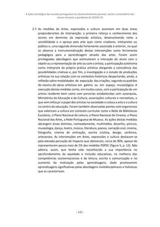 A ação estratégica das escolas portuguesas no desenvolvimento pessoal, social e comunitário dos
alunos durante a pandemia de COVID-19
- 143 -
2.7. As medidas de Artes, expressões e cultura assentam em duas áreas
preponderantes de intervenção: a primeira reforça o conhecimento dos
alunos em domínios da expressão artística, desenvolvendo neles a
sensibilidade e o apreço pela arte quer como criadores, intérpretes ou
público e, uma segunda dimensão fortemente associada à anterior, na qual
se observa a instrumentalização destas intervenções como ferramenta
pedagógica para a aprendizagem através das artes. Foram assim
privilegiadas abordagens que estimularam a interação do aluno com o
objeto ou a representação de arte ou com o artista, a participação autónoma
como intérprete da própria prática artística alargando a consciência das
possibilidades criativas e, por fim, a investigação e o estudo de produções
artísticas na sua relação com os contextos históricos despertando, ainda, a
reflexão sobre modalidades de exposição das criações, segundo os padrões
de mostra de obras artísticas em galeria ou em espaço museológico. A
execução destas medidas conta, em muitos casos, com a participação de um
artista residente bem como com parcerias estabelecidas com autarquias,
Ministérios da Educação e da Cultura, associações culturais e recreativas, o
que vem reforçar o papel dos artistas na sociedade e coloca a arte e a cultura
no centro da educação. Foram também observadas pontes com organismos
que valorizam a cultura em contexto curricular como a Rede de Bibliotecas
Escolares, o Plano Nacional de Leitura, o Plano Nacional do Cinema, o Plano
Nacional das Artes, a Rede Portuguesa de Museus. As ações destas medidas
abrangem áreas distintas, nomeadamente, multimédia, desenho, pintura,
museologia, dança, teatro, música, literatura, poesia, narração oral, cinema,
fotografia, cinema de animação, escrita criativa, design, cerâmica,
artesanato. As intervenções em Artes, expressões e cultura destacam-se
pela elevada perceção de impacto que obtiveram, cerca de 90%, apesar de
representarem pouco mais de 5% das medidas PDPSC (figura 5, p. 12). Não
admira, assim, que tenha sido reconhecida a sua importância no
aprofundamento da equidade e inclusão educativas, na melhoria das
competências socioemocionais e de leitura, escrita e comunicação e no
aumento da motivação pelas aprendizagens, dado promoverem
aprendizagens significativas pelas abordagens multidisciplinares e holísticas
que as caracterizam.
 