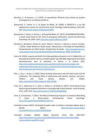 A ação estratégica das escolas portuguesas no desenvolvimento pessoal, social e comunitário dos
alunos durante a pandemia de COVID-19
- 145 -
Bourdieu, P., & Passeron, J. C. (1970). La reproduction: Éléments d’une théorie du système
d’enseignement. Les Éditions de Minuit.
Branquinho, C., Santos, A. C., & Gaspar de Matos, M. (2020). A COVID-19 e a voz dos
adolescentes e jovens em confinamento social. Psicologia, Saúde & Doença, 21(3), 624-
632. http://dx.doi.org/10.15309/20psd210307
Branquinho, C., Santos, A., Ramiro, L., & Gaspar de Matos, M. (2021). #COVID#BACKTOSCHOOL:
a mixed study based on the voice of portuguese adolescents. Journal of Community
Psychology, 49, 2209– 2220. https://doi.org/10.1002/jcop.22670
Carvalho, A., Almeida, C., Amann, G., Leal P., Marta, F., Pereira, F., Ladeiras, L., Lima, R., & Lopes,
I. (2019). Saúde Mental em Saúde Escolar. Manual para a Promoção de Competências
Socioemocionais em Meio Escolar. Direção-Geral da Saúde. https://saudemental.min-
saude.pt/wp-content/uploads/2020/12/ManualSaudeMental_PNSM_dez2019.pdf
Castro, M. (2020). Impactos da COVID-19 na Educação Básica Brasileira. In O. G. Roldán (Eds.), A
Educação de Amanhã: inércia ou transformação? (pp. 483-498). Organización de Estados
Iberoamericanos para la Educación, la Ciencia y la Cultura (OEI).
https://oei.int/pt/escritorios/secretaria-geral/noticia/formacion-tecnologica-del-
profesorado-reforma-de-los-curriculos-y-economia-del-conocimiento-algunas-claves-
para-la-educacion-del-manana-en-iberoamerica
Chai, L., Xue, J., & Han, Z. (2020). School bullying victimization and self-rated health and life
satisfaction: The mediating effect of relationships with parents, teachers, and peers.
Children and Youth Services Review, 117, 105281.
https://doi.org/10.1016/j.childyouth.2020.105281
Chan, W. Y., Kuperminc, G. P., Seitz, S., Wilson, C., & Khatib, N. (2019). School-Based Group
Mentoring and Academic Outcomes in Vulnerable High-School Students. Youth & Society,
52(7), 1220–1237. https://doi.org/10.1177/0044118X19864834
Claro, A., & Perelmiter, T. (2021). The Effects of Mentoring Programs on Emotional Well-Being
in Youth: a Meta-analysis. Contemporary School Psychology.
https://doi.org/10.1007/s40688-021-00377-2
Comissão Europeia (2022). Declaração Europeia sobre os direitos e princípios digitais para a
década digital. https://eur-lex.europa.eu/legal-
content/PT/TXT/?uri=CELEX:52022DC0028
Comissão Europeia. (2020a). Digital Education. Action Plan: 2021-2027.
https://education.ec.europa.eu/sites/default/files/document-library-docs/deap-
communication-sept2020_en.pdf
 