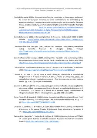 A ação estratégica das escolas portuguesas no desenvolvimento pessoal, social e comunitário dos
alunos durante a pandemia de COVID-19
- 146 -
Comissão Europeia. (2020b). Communication from the commission to the european parliament,
the council, the european economic and social committee and the committee of the
regions establishing a European Declaration on Digital rights and principles for the Digital
Decade. Establishing a European Declaration on Digital rights and principles for the Digital
Decade. https://ec.europa.eu/info/law/better-regulation/have-your-
say/initiatives/13017-Declaration-of-Digital-Principles-the-%E2%80%98European-
way%E2%80%99-for-the-digital-society_en
Comissão Europeia. (2021). Índice de Digitalidade da Economia e da Sociedade (IDES) de 2021.
Portugal. https://acrobat.adobe.com/link/track?uri=urn:aaid:scds:US:196f9d71-ac01-
49d9-98a3-0dcb25eb56b5
Conselho Nacional de Educação. (2007, outubro 16). Seminário Escola/Família/Comunidade
[Actas]. Conselho Nacional de Educação, Lisboa, Portugal.
https://www.cnedu.pt/pt/publicacoes/seminarios-e-coloquios/746-escola-familia-
comunidade
Conselho Nacional de Educação. (2020). Desempenho e Equidade: uma análise comparada a
partir dos estudos internacionais TIMSS e PIRLS. Conselho Nacional de Educação (CNE).
https://www.cnedu.pt/content/edicoes/estudos/DesempenhoEquidade_siteCNE.pdf
Constituição da República Portuguesa - VII Revisão Constitucional da Assembleia da República
(2005). https://www.parlamento.pt/Legislacao/Documents/constpt2005.pdf
Coutrim, R., & Silva, P. (2018). Avós e netos: educação, comunidade e solidariedade
intergeracional. In R. Vieira, J. Marques, P. Silva, A. Vieira, & C. Margarido, (Orgs.), Da
mediação intercultural à mediação comunitária – Estar dentro e estar fora para mediar e
intervir, (pp. 101-117). Edições Afrontamento.
Coutrim, R., & Silva, P. (2019). Avós para cuidar ou para ensinar? Reflexões sobre a relação entre
o tempo de cuidado e o grau de envolvimento dos avós na escolarização dos netos. In E.
P. Rabinovich, L. V. C. Moreira, E. S. Brito & M. M. Ferreira, (Orgs.), Envelhecimento &
intergeracionalidade: Olhares interdisciplinares, (pp. 295-306). Editora CRV.
Coyne-Foresi, M., & Nowicki, E. (2021). Building Connections and Relationships at School: Youth
Reflect on Mentoring Their Younger Peers. The Journal of Early Adolescence, 41(2), 332–
362. https://doi.org/10.1177/0272431620912472
Cristóvão, A., Candeias, A., & Verdasca, J. (2017). Social and Emotional Learning and Academic
Achievement in Portuguese Schools: A Bibliometric Study. Frontiers in Psychology, 8:
1913. https://doi.org/10.3389/fpsyg.2017.01913
Dabrowski, A., Nietschke, Y., Taylor-Guy, P., & Chase, A. (2020). Mitigating the impacts of COVID-
19: Lessons from Australia in remote education. Australian Council for Educational
Research. https://doi.org/10.37517/978-1-74286-618-5
 