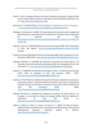 A ação estratégica das escolas portuguesas no desenvolvimento pessoal, social e comunitário dos
alunos durante a pandemia de COVID-19
- 147 -
Daniels, D. (2017). Initiating a different story about immigrant Somali parents’ support of their
primary school children’s education. South African Journal of Childhood Education, 7(1),
1-8. https://doi.org/10.4102/sajce.v7i1.461
Decreto-Lei n.º 10-A/2020 (2020). Diário da República, 1º Suplemento, 1ª série, 52 (março): 1-
37. https://data.dre.pt/eli/dec-lei/10-a/2020/p/cons/20220107/pt/html
Desforges, C., & Abouchaar, A. (2003). The impact of parental involvement, parental support and
family education on pupil achievement and adjustment: A literature review. Department
for Education and Skills.
https://www.nationalnumeracy.org.uk/sites/default/files/the_impact_of_parental_invo
lvement.pdf
Despacho conjunto n.º 184/ME/MC/96 do Ministério da Educação (1996). Diário da República
2ª série, 198 (agosto). https://dre.pt/dre/detalhe/despacho-conjunto/184-1996-
1365263
Despacho ministerial 206/ME/85 do Ministro da Educação (1985). Diário da República 2ª série,
263 (julho): 10703-10704. https://files.dre.pt/2s/2012/10/203000000/3472534727.pdf
Despacho ministerial n.º 10-B/2018 dos Gabinetes da Secretária de Estado Adjunta e da
Educação e do Secretário de Estado da Educação (2018). Diário da República 2ª série, 263
(novembro): 2-7. https://files.dre.pt/2s/2012/10/203000000/3472534727.pdf
Despacho n.º 13608/2012 do Ministério da Educação e Ciência - Direção-Geral da Educação
(2012). Diário da República 2ª série, 203 (outubro): 34725 - 34727.
https://files.dre.pt/2s/2012/10/203000000/3472534727.pdf
Despacho n.º 15377/2013 da Presidência do Conselho de Ministros e Ministérios das Finanças e
da Educação e Ciência - Gabinetes da Ministra de Estado e das Finanças, do Ministro da
Educação e Ciência e do Secretário de Estado da Cultura (2013). Diário da República 2ª
série, 229 (novembro): 34539 - 34540.
https://files.dre.pt/2s/2013/11/229000000/3453934540.pdf
Despacho Normativo n.º 10-B/2018 dos Gabinetes da Secretária de Estado Adjunta e da
Educação e do Secretário de Estado da Educação (2018). Diário da República 1º
suplemento, 2ª série, 129 (julho): 2-7.
https://files.dre.pt/2s/2012/10/203000000/3472534727.pdf
DeWit, D., DuBois, D., Erdem, G., Larose, S. & Lipman, E. L. (2016). The Role of Program-
Supported Mentoring Relationships in Promoting Youth Mental Health, Behavioral and
Developmental Outcomes. Prevention Science, 17, 646–657.
https://doi.org/10.1007/s11121-016-0663-2
 