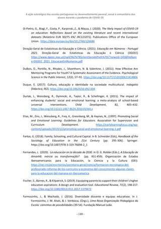 A ação estratégica das escolas portuguesas no desenvolvimento pessoal, social e comunitário dos
alunos durante a pandemia de COVID-19
- 148 -
Di Pietro, G., Biagi, F., Costa, P., Karpinski, Z., & Mazza, J. (2020). The likely impact of COVID-19
on education: Reflections based on the existing literature and recent international
datasets (Relatório EUR 30275 EN/ JRC121071). Publications Office of the European
Union. https://data.europa.eu/doi/10.2760/126686
Direção-Geral de Estatísticas da Educação e Ciência. (2021). Educação em Números - Portugal
2021. Direção-Geral de Estatísticas da Educação e Ciência (DGEEC)
https://www.dgeec.mec.pt/np4/96/%7B$clientServletPath%7D/?newsId=145&fileNam
e=DGEEC_2021_EducacaoEmNumeros.pdf
DuBois, D., Portillo, N., Rhodes, J., Silverthorn, N. & Valentine, J. (2011). How Effective Are
Mentoring Programs for Youth? A Systematic Assessment of the Evidence. Psychological
Science in the Public Interest, 12(2), 57–91. https://doi.org/10.1177/1529100611414806
Duque, E. (2017). Cultura, educação e identidade na sociedade multicultural. Indagatio
Didactica, 9(2). https://doi.org/10.34624/id.v9i2.604
Durlak, J., Weissberg, R., Dymnicki, A., Taylor, R., & Schellinger, K. (2011). The impact of
enhancing students’ social and emotional learning: a meta-analysis of school-based
universal interventions. Child Development, 82, 405–432.
https://doi.org/10.1111/j.1467-8624.2010.01564.x
Elias, M., Zins, J., Weissberg, R., Frey, K., Greenberg, M., & Haynes, N., (1997). Promoting Social
and Emotional Learning: Guidelines for Educators. Association for Supervision and
Curriculum Development. https://earlylearningfocus.org/wp-
content/uploads/2019/12/promoting-social-and-emotional-learning-1.pdf
Farkas, G. (2018). Family, Schooling, and Cultural Capital. In B. Schneider (Eds), Handbook of the
Sociology of Education in the 21st Century (pp. 295-306). Springer.
https://doi.org/10.1007/978-3-319-76694-2_1
Fernandes, J. (2020). La educación en la década de 2030. In O. G. Roldán (Eds.), A Educação de
Amanhã: inércia ou transformação? (pp. 451-459). Organización de Estados
Iberoamericanos para la Educación, la Ciencia y la Cultura (OEI).
https://oei.int/pt/escritorios/secretaria-geral/noticia/formacion-tecnologica-del-
profesorado-reforma-de-los-curriculos-y-economia-del-conocimiento-algunas-claves-
para-la-educacion-del-manana-en-iberoamerica
Fischer, S., Barnes, R., & Kilpatrick, S. (2019). Equipping parents to support their children’s higher
education aspirations: A design and evaluation tool. Educational Review, 71(2), 198-217.
https://doi.org/10.1080/00131911.2017.1379472
Formosinho, J., & Machado, J. (2016). Diversidade discente e equipas educativas. In J.
Formosinho, J. M. Alves, & J. Verdasca, (Orgs.), Uma Nova Organização Pedagógica da
Escola: caminhos de possibilidades (39-54). Fundação Manuel Leão.
 
