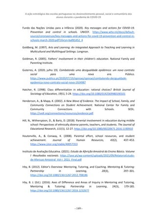 A ação estratégica das escolas portuguesas no desenvolvimento pessoal, social e comunitário dos
alunos durante a pandemia de COVID-19
- 149 -
Fundo das Nações Unidas para a Infância (2020). Key messages and actions for COVID-19.
Prevention and control in schools. UNICEF. https://www.who.int/docs/default-
source/coronaviruse/key-messages-and-actions-for-covid-19-prevention-and-control-in-
schools-march-2020.pdf?sfvrsn=baf81d52_4
Goldberg, M. (1997). Arts and Learning: An Integrated Approach to Teaching and Learning in
Multicultural and Multilingual Settings. Longman.
Goldman, R. (2005). Fathers’ involvement in their children’s education. National Family and
Parenting Institute.
Guterres, A. (2020, julho 19). Combatendo uma desigualdade epidémica: um novo contrato
social para uma nova era. Público.
https://www.publico.pt/2020/07/19/opiniao/opiniao/combatendo-desigualdade-
epidemica-novo-contrato-social-nova-1924987
Hatcher, R. (1998). Class differentiation in education: rational choices? British Journal of
Sociology of Education, 19(1), 5-24. https://doi.org/10.1080/0142569980190101
Henderson, A., & Mapp, K. (2002). A New Wave of Evidence. The Impact of School, Family, and
Community Connections on Student Achievement. National Center for Family and
Community Connections with Schools. SEDL.
https://sedl.org/connections/resources/evidence.pdf
Hill, N., Witherspoon, D., & Bartz, D. (2018). Parental involvement in education during middle
school: Perspectives of ethnically diverse parents, teachers, and students. The Journal of
Educational Research, 111(1), 12-27. https://doi.org/10.1080/00220671.2016.1190910
Houtenville, A., & Conway, K. (2008). Parental effort, school resources, and student
achievement. Journal of Human Resources, 43(2), 437–453.
https://www.jstor.org/stable/40057353
Instituto de Avaliação Educativa. (2021). Estudo de Aferição Amostral do Ensino Básico. Volume
I -Resultados nacionais. https://iave.pt/wp-content/uploads/2021/09/RelatorioEstudo-
de-Afericao-Amostral_Vol-I_2021_Final.pdf
Irby, B. (2012). Editor’s Overview: Mentoring, Tutoring, and Coaching. Mentoring & Tutoring:
Partnership in Learning, 20(3), 297–301.
https://doi.org/10.1080/13611267.2012.708186
Irby, B. J. (Ed.). (2016). Axes of Difference and Areas of Inquiry in Mentoring and Tutoring,
Mentoring & Tutoring: Partnership in Learning, 24(3), 179-185.
https://doi.org/10.1080/13611267.2016.1232677
 