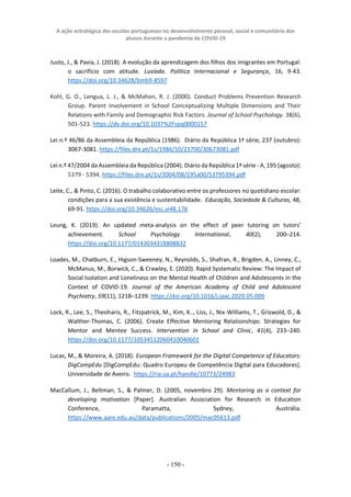A ação estratégica das escolas portuguesas no desenvolvimento pessoal, social e comunitário dos
alunos durante a pandemia de COVID-19
- 150 -
Justo, J., & Pavia, J. (2018). A evolução da aprendizagem dos filhos dos imigrantes em Portugal:
o sacrifício com atitude. Lusíada. Política Internacional e Segurança, 16, 9-43.
https://doi.org/10.34628/bmb9-8597
Kohl, G. O., Lengua, L. J., & McMahon, R. J. (2000). Conduct Problems Prevention Research
Group. Parent Involvement in School Conceptualizing Multiple Dimensions and Their
Relations with Family and Demographic Risk Factors. Journal of School Psychology. 38(6),
501-523. https://dx.doi.org/10.1037%2Fspq0000157
Lei n.º 46/86 da Assembleia da República (1986). Diário da República 1ª série, 237 (outubro):
3067-3081. https://files.dre.pt/1s/1986/10/23700/30673081.pdf
Lei n.º 47/2004 da Assembleia da República (2004). Diário da República 1ª série - A, 195 (agosto):
5379 - 5394. https://files.dre.pt/1s/2004/08/195a00/53795394.pdf
Leite, C., & Pinto, C. (2016). O trabalho colaborativo entre os professores no quotidiano escolar:
condições para a sua existência e sustentabilidade. Educação, Sociedade & Culturas, 48,
69-91. https://doi.org/10.34626/esc.vi48.176
Leung, K. (2019). An updated meta-analysis on the effect of peer tutoring on tutors’
achievement. School Psychology International, 40(2), 200–214.
https://doi.org/10.1177/0143034318808832
Loades, M., Chatburn, E., Higson-Sweeney, N., Reynolds, S., Shafran, R., Brigden, A., Linney, C.,
McManus, M., Borwick, C., & Crawley, E. (2020). Rapid Systematic Review: The Impact of
Social Isolation and Loneliness on the Mental Health of Children and Adolescents in the
Context of COVID-19. Journal of the American Academy of Child and Adolescent
Psychiatry, 59(11), 1218–1239. https://doi.org/10.1016/j.jaac.2020.05.009
Lock, R., Lee, S., Theoharis, R., Fitzpatrick, M., Kim, K.., Liss, J., Nix-Williams, T., Griswold, D., &
Walther-Thomas, C. (2006). Create Effective Mentoring Relationships: Strategies for
Mentor and Mentee Success. Intervention in School and Clinic, 41(4), 233–240.
https://doi.org/10.1177/10534512060410040601
Lucas, M., & Moreira, A. (2018). European Framework for the Digital Competence of Educators:
DigCompEdu [DigCompEdu: Quadro Europeu de Competência Digital para Educadores].
Universidade de Aveiro. https://ria.ua.pt/handle/10773/24983
MacCallum, J., Beltman, S., & Palmer, D. (2005, novembro 29). Mentoring as a context for
developing motivation [Paper]. Australian Association for Research in Education
Conference, Paramatta, Sydney, Austrália.
https://www.aare.edu.au/data/publications/2005/mac05613.pdf
 