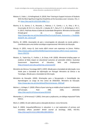 A ação estratégica das escolas portuguesas no desenvolvimento pessoal, social e comunitário dos
alunos durante a pandemia de COVID-19
- 151 -
Malone, K., Fodor, J., & Hollingshead, A. (2019). Peer Tutoring to Support Inclusion of Students
With the Most Significant Cognitive Disabilities at the Secondary Level. Inclusion, 7(1), 1–
11. https://doi.org/10.1352/2326-6988-7.1.1
Martins, G. O., Gomes, C. A., Brocardo, J., Pedroso, J. V., Camilo, J. L. A., Silva, L. M. U.,
Encarnação, M. M. G. A., Horta, M. J., Calçada, M. T., Nery, R. F. V., & Rodrigues, S. M. C.
V. (2017). Perfil dos Alunos à Saída da Escolaridade Obrigatória. Ministério da Educação/
Direção-geral da Educação (DGE).
https://www.dge.mec.pt/sites/default/files/Curriculo/Projeto_Autonomia_e_Flexibilida
de/perfil_dos_alunos.pdf
Martins, M. (2003). Associações de pais e encarregados de educação na escola pública –
Contributos para uma análise sociológica-organizacional. Ministério da Educação.
Marujo, H. (2021, março 6). Será muito difícil crescer sem esperança no futuro. Público.
https://www.publico.pt/2021/03/06/impar/entrevista/sera-dificil-crescer-esperanca-
futuro-1952755
Masters, G., Taylor-Guy, P., Fraillon, J., & Chase, A-M. (2020). Ministerial briefing paper on
evidence of likely impact on educational outcomes of vulnerable children. Australian
Government Department of Education, Skills and Employment.
https://research.acer.edu.au/learning_processes/24/
Ministério da Ciência e Tecnologia (MCT). (1997). Missão para a Sociedade da Informação. Livro
Verde para a Sociedade da Informação em Portugal. Ministério da Ciência e da
Tecnologia., Missão para a Sociedade da Informação.
Ministério da Educação. (2020). Orientações para a Recuperação e Consolidação das
Aprendizagens ao Longo do Ano Letivo de 2020/2021. Ministério da Educação.
https://www.dge.mec.pt/sites/default/files/orientacoes_2020.pdf
Moliner, L., & Alegre, F. (2020). Effects of peer tutoring on middle school students’ mathematics
self-concepts. PLoS ONE, 15(4), e0231410.
https://doi.org/10.1371/journal.pone.0231410
Montandon, C., & Perrenoud, P. (2001). Entre pais e professores, um diálogo impossível? Celta
Editora.
Morin, E. (2002). Os sete saberes para a educação do futuro. Livros Horizonte.
Nash, R. (2003). Inequality/difference in education: is a real explanation of primary and
secondary effects possible? British Journal of Sociology, 54(4), 433-451.
https://doi.org/10.1111/j.1468-4446.2003.00433.x
 