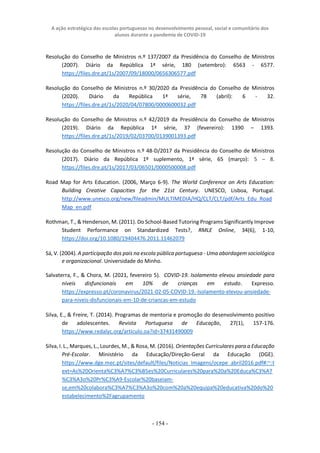 A ação estratégica das escolas portuguesas no desenvolvimento pessoal, social e comunitário dos
alunos durante a pandemia de COVID-19
- 154 -
Resolução do Conselho de Ministros n.º 137/2007 da Presidência do Conselho de Ministros
(2007). Diário da República 1ª série, 180 (setembro): 6563 - 6577.
https://files.dre.pt/1s/2007/09/18000/0656306577.pdf
Resolução do Conselho de Ministros n.º 30/2020 da Presidência do Conselho de Ministros
(2020). Diário da República 1ª série, 78 (abril): 6 - 32.
https://files.dre.pt/1s/2020/04/07800/0000600032.pdf
Resolução do Conselho de Ministros n.º 42/2019 da Presidência do Conselho de Ministros
(2019). Diário da República 1ª série, 37 (fevereiro): 1390 – 1393.
https://files.dre.pt/1s/2019/02/03700/0139001393.pdf
Resolução do Conselho de Ministros n.º 48-D/2017 da Presidência do Conselho de Ministros
(2017). Diário da República 1º suplemento, 1ª série, 65 (março): 5 – 8.
https://files.dre.pt/1s/2017/03/06501/0000500008.pdf
Road Map for Arts Education. (2006, Março 6-9). The World Conference on Arts Education:
Building Creative Capacities for the 21st Century. UNESCO, Lisboa, Portugal.
http://www.unesco.org/new/fileadmin/MULTIMEDIA/HQ/CLT/CLT/pdf/Arts_Edu_Road
Map_en.pdf
Rothman, T., & Henderson, M. (2011). Do School-Based Tutoring Programs Significantly Improve
Student Performance on Standardized Tests?, RMLE Online, 34(6), 1-10,
https://doi.org/10.1080/19404476.2011.11462079
Sá, V. (2004). A participação dos pais na escola pública portuguesa - Uma abordagem sociológica
e organizacional. Universidade do Minho.
Salvaterra, F., & Chora, M. (2021, fevereiro 5). COVID-19. Isolamento elevou ansiedade para
níveis disfuncionais em 10% de crianças em estudo. Expresso.
https://expresso.pt/coronavirus/2021-02-05-COVID-19.-Isolamento-elevou-ansiedade-
para-niveis-disfuncionais-em-10-de-criancas-em-estudo
Silva, E., & Freire, T. (2014). Programas de mentoria e promoção do desenvolvimento positivo
de adolescentes. Revista Portuguesa de Educação, 27(1), 157-176.
https://www.redalyc.org/articulo.oa?id=37431490009
Silva, I. L., Marques, L., Lourdes, M., & Rosa, M. (2016). Orientações Curriculares para a Educação
Pré-Escolar. Ministério da Educação/Direção-Geral da Educação (DGE).
https://www.dge.mec.pt/sites/default/files/Noticias_Imagens/ocepe_abril2016.pdf#:~:t
ext=As%20Orienta%C3%A7%C3%B5es%20Curriculares%20para%20a%20Educa%C3%A7
%C3%A3o%20Pr%C3%A9-Escolar%20baseiam-
se,em%20colabora%C3%A7%C3%A3o%20com%20a%20equipa%20educativa%20do%20
estabelecimento%2Fagrupamento
 