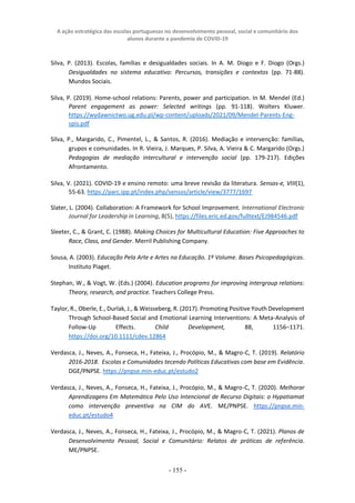 A ação estratégica das escolas portuguesas no desenvolvimento pessoal, social e comunitário dos
alunos durante a pandemia de COVID-19
- 155 -
Silva, P. (2013). Escolas, famílias e desigualdades sociais. In A. M. Diogo e F. Diogo (Orgs.)
Desigualdades no sistema educativo: Percursos, transições e contextos (pp. 71-88).
Mundos Sociais.
Silva, P. (2019). Home-school relations: Parents, power and participation. In M. Mendel (Ed.)
Parent engagement as power: Selected writings (pp. 91-118). Wolters Kluwer.
https://wydawnictwo.ug.edu.pl/wp-content/uploads/2021/09/Mendel-Parents-Eng-
spis.pdf
Silva, P., Margarido, C., Pimentel, L., & Santos, R. (2016). Mediação e intervenção: famílias,
grupos e comunidades. In R. Vieira, J. Marques, P. Silva, A. Vieira & C. Margarido (Orgs.)
Pedagogias de mediação intercultural e intervenção social (pp. 179-217). Edições
Afrontamento.
Silva, V. (2021). COVID-19 e ensino remoto: uma breve revisão da literatura. Sensos-e, VIII(1),
55-63. https://parc.ipp.pt/index.php/sensos/article/view/3777/1697
Slater, L. (2004). Collaboration: A Framework for School Improvement. International Electronic
Journal for Leadership in Learning, 8(5), https://files.eric.ed.gov/fulltext/EJ984546.pdf
Sleeter, C., & Grant, C. (1988). Making Choices for Multicultural Education: Five Approaches to
Race, Class, and Gender. Merril Publishing Company.
Sousa, A. (2003). Educação Pela Arte e Artes na Educação. 1º Volume. Bases Psicopedagógicas.
Instituto Piaget.
Stephan, W., & Vogt, W. (Eds.) (2004). Education programs for improving intergroup relations:
Theory, research, and practice. Teachers College Press.
Taylor, R., Oberle, E., Durlak, J., & Weisseberg, R. (2017). Promoting Positive Youth Development
Through School-Based Social and Emotional Learning Interventions: A Meta-Analysis of
Follow-Up Effects. Child Development, 88, 1156–1171.
https://doi.org/10.1111/cdev.12864
Verdasca, J., Neves, A., Fonseca, H., Fateixa, J., Procópio, M., & Magro-C, T. (2019). Relatório
2016-2018. Escolas e Comunidades tecendo Políticas Educativas com base em Evidência.
DGE/PNPSE. https://pnpse.min-educ.pt/estudo2
Verdasca, J., Neves, A., Fonseca, H., Fateixa, J., Procópio, M., & Magro-C, T. (2020). Melhorar
Aprendizagens Em Matemática Pelo Uso Intencional de Recurso Digitais: o Hypatiamat
como intervenção preventiva na CIM do AVE. ME/PNPSE. https://pnpse.min-
educ.pt/estudo4
Verdasca, J., Neves, A., Fonseca, H., Fateixa, J., Procópio, M., & Magro-C, T. (2021). Planos de
Desenvolvimento Pessoal, Social e Comunitário: Relatos de práticas de referência.
ME/PNPSE.
 