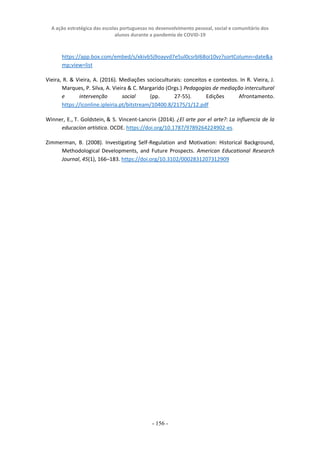 A ação estratégica das escolas portuguesas no desenvolvimento pessoal, social e comunitário dos
alunos durante a pandemia de COVID-19
- 156 -
https://app.box.com/embed/s/xkivb5j9oayvd7e5ul0csrbl68oi10vz?sortColumn=date&a
mp;view=list
Vieira, R. & Vieira, A. (2016). Mediações socioculturais: conceitos e contextos. In R. Vieira, J.
Marques, P. Silva, A. Vieira & C. Margarido (Orgs.) Pedagogias de mediação intercultural
e intervenção social (pp. 27-55). Edições Afrontamento.
https://iconline.ipleiria.pt/bitstream/10400.8/2175/1/12.pdf
Winner, E., T. Goldstein, & S. Vincent-Lancrin (2014). ¿El arte por el arte?: La influencia de la
educacíon artística. OCDE. https://doi.org/10.1787/9789264224902-es.
Zimmerman, B. (2008). Investigating Self-Regulation and Motivation: Historical Background,
Methodological Developments, and Future Prospects. American Educational Research
Journal, 45(1), 166–183. https://doi.org/10.3102/0002831207312909
 
