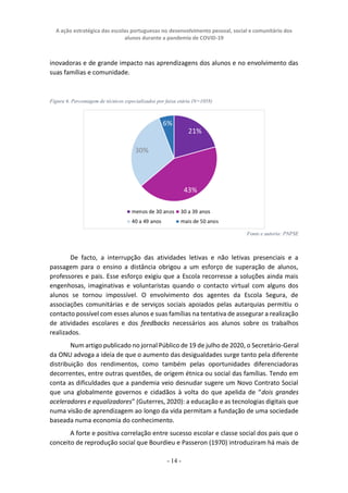 A ação estratégica das escolas portuguesas no desenvolvimento pessoal, social e comunitário dos
alunos durante a pandemia de COVID-19
- 14 -
inovadoras e de grande impacto nas aprendizagens dos alunos e no envolvimento das
suas famílias e comunidade.
Figura 6. Percentagem de técnicos especializados por faixa etária (N=1058)
Fonte e autoria: PNPSE
De facto, a interrupção das atividades letivas e não letivas presenciais e a
passagem para o ensino a distância obrigou a um esforço de superação de alunos,
professores e pais. Esse esforço exigiu que a Escola recorresse a soluções ainda mais
engenhosas, imaginativas e voluntaristas quando o contacto virtual com alguns dos
alunos se tornou impossível. O envolvimento dos agentes da Escola Segura, de
associações comunitárias e de serviços sociais apoiados pelas autarquias permitiu o
contacto possível com esses alunos e suas famílias na tentativa de assegurar a realização
de atividades escolares e dos feedbacks necessários aos alunos sobre os trabalhos
realizados.
Num artigo publicado no jornal Público de 19 de julho de 2020, o Secretário-Geral
da ONU advoga a ideia de que o aumento das desigualdades surge tanto pela diferente
distribuição dos rendimentos, como também pelas oportunidades diferenciadoras
decorrentes, entre outras questões, de origem étnica ou social das famílias. Tendo em
conta as dificuldades que a pandemia veio desnudar sugere um Novo Contrato Social
que una globalmente governos e cidadãos à volta do que apelida de “dois grandes
aceleradores e equalizadores” (Guterres, 2020): a educação e as tecnologias digitais que
numa visão de aprendizagem ao longo da vida permitam a fundação de uma sociedade
baseada numa economia do conhecimento.
A forte e positiva correlação entre sucesso escolar e classe social dos pais que o
conceito de reprodução social que Bourdieu e Passeron (1970) introduziram há mais de
 