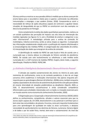 A ação estratégica das escolas portuguesas no desenvolvimento pessoal, social e comunitário dos
alunos durante a pandemia de COVID-19
- 15 -
50 anos continua a mostrar os seus pesados efeitos à medida que os alunos avançam do
ensino básico para o secundário e deste para o superior, culminando nas diferentes
remunerações e empregos a que acedem (Farkas, 2018). Compreende-se assim a
necessidade de reforço de ações educativas capazes de contrariar o agudizar destas
situações de desigualdade de que os PDPSC se constituíram num dos exemplos no
decurso da pandemia em Portugal.
Como complemento à análise dos dados quantitativos apresentados, realizou-se
um estudo qualitativo das perceções de impacto nas oito áreas de intervenção das
medidas registadas nas figuras 4 e 5, com a finalidade de analisar e categorizar o seu
valor informacional9
. A metodologia utilizada para a análise de conteúdo foi
multietápica, indutiva-construtiva, sendo as várias etapas as seguintes: i) preparação
das informações estabelecendo relação entre a justificação do impacto alto/elevado e
as áreas/categorias das medidas PDPSC; ii) categorização das subunidades de análise;
iii) interpretação dos dados que emergiram da análise de conteúdo.
A identificação da medida do PDPSC de cada Escola é feita de acordo com a
numeração que a mesma obteve na ordenação do ficheiro extraído da plataforma
PNPSE. De acordo com este esclarecimento as referências a cada medida serão
numeradas de 1 a 1107 (número de medidas PDPSC). Surgirá, deste modo, a seguinte
identificação: Plataforma PNPSE: PDPSC M#.
3.1 Estímulo à Inteligência Socioemocional e Desenvolvimento Pessoal
A atenção aos aspetos socioemocionais dos alunos no retorno às aulas após
momentos de confinamento, como os do contexto pandémico, é alvo de um largo
consenso entre académicos e instituições internacionais não apenas enquanto pré-
requisito para as aprendizagens (Reimers & Schleicher, 2020b) como, também enquanto
aspetos capacitadores de exercícios de autonomia de pensamento e de ação para efeitos
de encarar diversidade de situações problemáticas ou desafiantes (Opertti, 2020, p.
554). O desenvolvimento socioemocional é ainda considerado competência
diferenciadora para atividades relacionadas com a criação e a inovação essenciais para
um mundo assente numa economia do conhecimento (Fernandes, 2020).
A Organização para a Cooperação e Desenvolvimento Económico (OCDE) (2015)
definiu os conhecimentos, competências, atitudes e valores essenciais para que os
alunos sejam capazes de, em 2030, desenvolverem o seu potencial e contribuir para o
bem-estar das comunidades e do planeta. Enunciou, como pré-requisitos fundamentais
para uma aprendizagem de qualidade em todas as áreas curriculares, a absoluta
necessidade de aprofundamento nos domínios da literacia, numeracia, literacia digital
e de dados a par da saúde física, mental, bem-estar e socioemocional. Ao nível das
9 Para efeitos de análise de conteúdo não se incluiu a área de intervenção de Desenvolvimento de competências de
literacia matemática, dada a sua expressão pouco significativa.
 