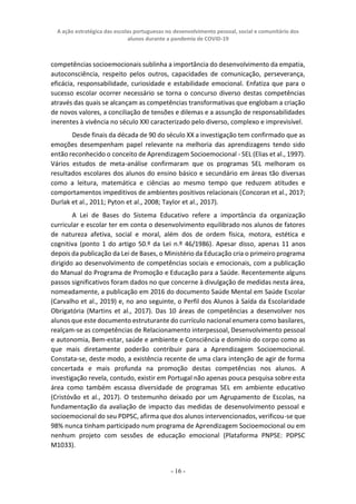 A ação estratégica das escolas portuguesas no desenvolvimento pessoal, social e comunitário dos
alunos durante a pandemia de COVID-19
- 16 -
competências socioemocionais sublinha a importância do desenvolvimento da empatia,
autoconsciência, respeito pelos outros, capacidades de comunicação, perseverança,
eficácia, responsabilidade, curiosidade e estabilidade emocional. Enfatiza que para o
sucesso escolar ocorrer necessário se torna o concurso diverso destas competências
através das quais se alcançam as competências transformativas que englobam a criação
de novos valores, a conciliação de tensões e dilemas e a assunção de responsabilidades
inerentes à vivência no século XXI caracterizado pelo diverso, complexo e imprevisível.
Desde finais da década de 90 do século XX a investigação tem confirmado que as
emoções desempenham papel relevante na melhoria das aprendizagens tendo sido
então reconhecido o conceito de Aprendizagem Socioemocional - SEL (Elias et al., 1997).
Vários estudos de meta-análise confirmaram que os programas SEL melhoram os
resultados escolares dos alunos do ensino básico e secundário em áreas tão diversas
como a leitura, matemática e ciências ao mesmo tempo que reduzem atitudes e
comportamentos impeditivos de ambientes positivos relacionais (Concoran et al., 2017;
Durlak et al., 2011; Pyton et al., 2008; Taylor et al., 2017).
A Lei de Bases do Sistema Educativo refere a importância da organização
curricular e escolar ter em conta o desenvolvimento equilibrado nos alunos de fatores
de natureza afetiva, social e moral, além dos de ordem física, motora, estética e
cognitiva (ponto 1 do artigo 50.º da Lei n.º 46/1986). Apesar disso, apenas 11 anos
depois da publicação da Lei de Bases, o Ministério da Educação cria o primeiro programa
dirigido ao desenvolvimento de competências sociais e emocionais, com a publicação
do Manual do Programa de Promoção e Educação para a Saúde. Recentemente alguns
passos significativos foram dados no que concerne à divulgação de medidas nesta área,
nomeadamente, a publicação em 2016 do documento Saúde Mental em Saúde Escolar
(Carvalho et al., 2019) e, no ano seguinte, o Perfil dos Alunos à Saída da Escolaridade
Obrigatória (Martins et al., 2017). Das 10 áreas de competências a desenvolver nos
alunos que este documento estruturante do currículo nacional enumera como basilares,
realçam-se as competências de Relacionamento interpessoal, Desenvolvimento pessoal
e autonomia, Bem-estar, saúde e ambiente e Consciência e domínio do corpo como as
que mais diretamente poderão contribuir para a Aprendizagem Socioemocional.
Constata-se, deste modo, a existência recente de uma clara intenção de agir de forma
concertada e mais profunda na promoção destas competências nos alunos. A
investigação revela, contudo, existir em Portugal não apenas pouca pesquisa sobre esta
área como também escassa diversidade de programas SEL em ambiente educativo
(Cristóvão et al., 2017). O testemunho deixado por um Agrupamento de Escolas, na
fundamentação da avaliação de impacto das medidas de desenvolvimento pessoal e
socioemocional do seu PDPSC, afirma que dos alunos intervencionados, verificou-se que
98% nunca tinham participado num programa de Aprendizagem Socioemocional ou em
nenhum projeto com sessões de educação emocional (Plataforma PNPSE: PDPSC
M1033).
 