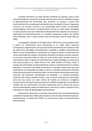 A ação estratégica das escolas portuguesas no desenvolvimento pessoal, social e comunitário dos
alunos durante a pandemia de COVID-19
- 17 -
Situações disruptivas nas vidas pessoais, familiares ou coletivas, como o atual
momento pandémico, acarretam profunda incerteza face ao futuro individual e grupal.
O desenvolvimento de ferramentas que permitam às crianças e jovens lidar
assertivamente com situações generalizadas de medo, ansiedade, tristeza e insegurança
mostra-se um caminho essencial a ser aprofundado pelas Escolas. As dimensões
psicofisiológicas, emocionais e comportamentais tornam-se, deste modo, prioridades
na ação educativa a par com a dimensão de desenvolvimento cognitivo uma vez que as
capacidades de autoconhecimento e as relações interpessoais surgem, nos estudos
sobre felicidade, como o maior preditor tanto da felicidade como da saúde (Marujo,
2021).
Investigações realizadas em Portugal sobre a COVID-19 e a voz dos adolescentes
e jovens em confinamento social (Branquinho et al., 2020, 2021) revelaram
consequências negativas para o seu processo de desenvolvimento com impacto ao nível
da saúde física, psicológica (nomeadamente ansiedade e solidão), comportamental
(dada a menor produtividade e a dificuldade em assegurar rotinas) e social (tendo em
conta a diminuição das relações interpessoais afetando a confiança no outro). Assinale-
se que estas conclusões estão em linha com as de muitos outros estudos nacionais e
internacionais sobre o impacto do confinamento na saúde psicológica e mental nesta
faixa etária (Loades et al., 2020; Pereira et al., 2020; Salvaterra & Chora, 2021). A
escassez de intervenções de desenvolvimento pessoal e socioemocional em contexto
educativo, a crescente necessidade das Escolas em robustecer ações nesta área para
responderem às necessidades de todos os alunos, a atenção recentemente reforçada
nestas áreas pelas políticas educativas dado o reconhecimento de que desenvolvem pré-
requisitos que fomentam aprendizagens de qualidade e o contexto desafiador
decorrente da vivência pandémica levou a que as Escolas optassem por desenvolver
junto dos seus alunos um maior número de medidas de estímulo à inteligência
socioemocional e de desenvolvimento pessoal nos PDPSC, abrangendo cerca de 90% das
medidas alvo de monitorização. Este plano impulsionou assim o reforço de recursos
técnicos especializados capazes de implementar, monitorizar, avaliar e capacitar alunos
e docentes em ações de aprendizagem socioemocional.
Apresenta-se, doravante, as vozes dos intervenientes que na fundamentação da
avaliação de impacto das medidas preconizadas na área de desenvolvimento pessoal e
socioemocional, no âmbito dos PDPSC, se pronunciaram sobre o desenvolvimento
destas medidas.
 