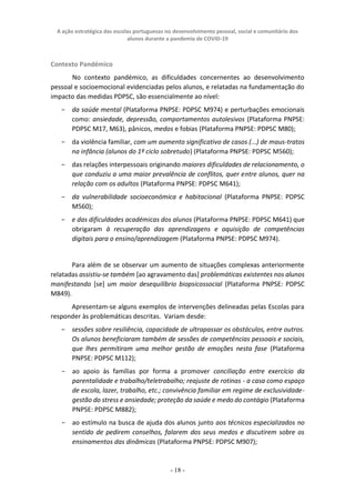 A ação estratégica das escolas portuguesas no desenvolvimento pessoal, social e comunitário dos
alunos durante a pandemia de COVID-19
- 18 -
Contexto Pandémico
No contexto pandémico, as dificuldades concernentes ao desenvolvimento
pessoal e socioemocional evidenciadas pelos alunos, e relatadas na fundamentação do
impacto das medidas PDPSC, são essencialmente ao nível:
− da saúde mental (Plataforma PNPSE: PDPSC M974) e perturbações emocionais
como: ansiedade, depressão, comportamentos autolesivos (Plataforma PNPSE:
PDPSC M17, M63), pânicos, medos e fobias (Plataforma PNPSE: PDPSC M80);
− da violência familiar, com um aumento significativo de casos (...) de maus-tratos
na infância (alunos do 1º ciclo sobretudo) (Plataforma PNPSE: PDPSC M560);
− das relações interpessoais originando maiores dificuldades de relacionamento, o
que conduziu a uma maior prevalência de conflitos, quer entre alunos, quer na
relação com os adultos (Plataforma PNPSE: PDPSC M641);
− da vulnerabilidade socioeconómica e habitacional (Plataforma PNPSE: PDPSC
M560);
− e das dificuldades académicas dos alunos (Plataforma PNPSE: PDPSC M641) que
obrigaram à recuperação das aprendizagens e aquisição de competências
digitais para o ensino/aprendizagem (Plataforma PNPSE: PDPSC M974).
Para além de se observar um aumento de situações complexas anteriormente
relatadas assistiu-se também [ao agravamento das] problemáticas existentes nos alunos
manifestando [se] um maior desequilíbrio biopsicossocial (Plataforma PNPSE: PDPSC
M849).
Apresentam-se alguns exemplos de intervenções delineadas pelas Escolas para
responder às problemáticas descritas. Variam desde:
− sessões sobre resiliência, capacidade de ultrapassar os obstáculos, entre outros.
Os alunos beneficiaram também de sessões de competências pessoais e sociais,
que lhes permitiram uma melhor gestão de emoções nesta fase (Plataforma
PNPSE: PDPSC M112);
− ao apoio às famílias por forma a promover conciliação entre exercício da
parentalidade e trabalho/teletrabalho; reajuste de rotinas - a casa como espaço
de escola, lazer, trabalho, etc.; convivência familiar em regime de exclusividade-
gestão do stress e ansiedade; proteção da saúde e medo do contágio (Plataforma
PNPSE: PDPSC M882);
− ao estímulo na busca de ajuda dos alunos junto aos técnicos especializados no
sentido de pedirem conselhos, falarem dos seus medos e discutirem sobre os
ensinamentos das dinâmicas (Plataforma PNPSE: PDPSC M907);
 