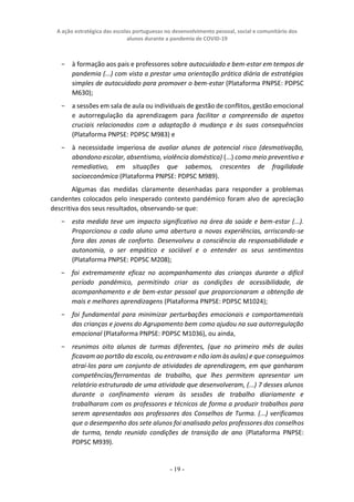 A ação estratégica das escolas portuguesas no desenvolvimento pessoal, social e comunitário dos
alunos durante a pandemia de COVID-19
- 19 -
− à formação aos pais e professores sobre autocuidado e bem-estar em tempos de
pandemia (...) com vista a prestar uma orientação prática diária de estratégias
simples de autocuidado para promover o bem-estar (Plataforma PNPSE: PDPSC
M630);
− a sessões em sala de aula ou individuais de gestão de conflitos, gestão emocional
e autorregulação da aprendizagem para facilitar a compreensão de aspetos
cruciais relacionados com a adaptação à mudança e às suas consequências
(Plataforma PNPSE: PDPSC M983) e
− à necessidade imperiosa de avaliar alunos de potencial risco (desmotivação,
abandono escolar, absentismo, violência doméstica) (...) como meio preventivo e
remediativo, em situações que sabemos, crescentes de fragilidade
socioeconómica (Plataforma PNPSE: PDPSC M989).
Algumas das medidas claramente desenhadas para responder a problemas
candentes colocados pelo inesperado contexto pandémico foram alvo de apreciação
descritiva dos seus resultados, observando-se que:
− esta medida teve um impacto significativo na área da saúde e bem-estar (...).
Proporcionou a cada aluno uma abertura a novas experiências, arriscando-se
fora das zonas de conforto. Desenvolveu a consciência da responsabilidade e
autonomia, o ser empático e sociável e o entender os seus sentimentos
(Plataforma PNPSE: PDPSC M208);
− foi extremamente eficaz no acompanhamento das crianças durante o difícil
período pandémico, permitindo criar as condições de acessibilidade, de
acompanhamento e de bem-estar pessoal que proporcionaram a obtenção de
mais e melhores aprendizagens (Plataforma PNPSE: PDPSC M1024);
− foi fundamental para minimizar perturbações emocionais e comportamentais
das crianças e jovens do Agrupamento bem como ajudou na sua autorregulação
emocional (Plataforma PNPSE: PDPSC M1036), ou ainda,
− reunimos oito alunos de turmas diferentes, (que no primeiro mês de aulas
ficavam ao portão da escola, ou entravam e não iam às aulas) e que conseguimos
atraí-los para um conjunto de atividades de aprendizagem, em que ganharam
competências/ferramentas de trabalho, que lhes permitem apresentar um
relatório estruturado de uma atividade que desenvolveram, (...) 7 desses alunos
durante o confinamento vieram às sessões de trabalho diariamente e
trabalharam com os professores e técnicos de forma a produzir trabalhos para
serem apresentados aos professores dos Conselhos de Turma. (...) verificamos
que o desempenho dos sete alunos foi analisado pelos professores dos conselhos
de turma, tendo reunido condições de transição de ano (Plataforma PNPSE:
PDPSC M939).
 