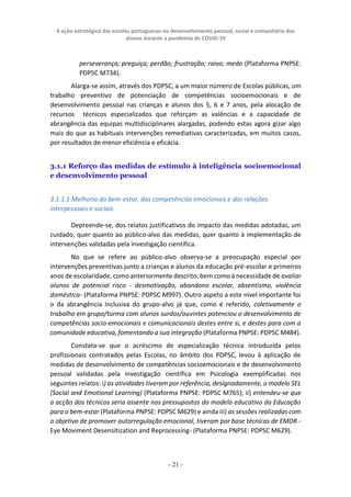 A ação estratégica das escolas portuguesas no desenvolvimento pessoal, social e comunitário dos
alunos durante a pandemia de COVID-19
- 21 -
perseverança; preguiça; perdão; frustração; raiva; medo (Plataforma PNPSE:
PDPSC M734).
Alarga-se assim, através dos PDPSC, a um maior número de Escolas públicas, um
trabalho preventivo de potenciação de competências socioemocionais e de
desenvolvimento pessoal nas crianças e alunos dos 5, 6 e 7 anos, pela alocação de
recursos técnicos especializados que reforçam as valências e a capacidade de
abrangência das equipas multidisciplinares alargadas, podendo estas agora gizar algo
mais do que as habituais intervenções remediativas caracterizadas, em muitos casos,
por resultados de menor eficiência e eficácia.
3.1.1 Reforço das medidas de estímulo à inteligência socioemocional
e desenvolvimento pessoal
3.1.1.1 Melhoria do bem-estar, das competências emocionais e das relações
interpessoais e sociais
Depreende-se, dos relatos justificativos do impacto das medidas adotadas, um
cuidado, quer quanto ao público-alvo das medidas, quer quanto à implementação de
intervenções validadas pela investigação científica.
No que se refere ao público-alvo observa-se a preocupação especial por
intervenções preventivas junto a crianças e alunos da educação pré-escolar e primeiros
anos de escolaridade, como anteriormente descrito, bem como à necessidade de avaliar
alunos de potencial risco - desmotivação, abandono escolar, absentismo, violência
doméstica- (Plataforma PNPSE: PDPSC M997). Outro aspeto a este nível importante foi
o da abrangência inclusiva do grupo-alvo já que, como é referido, coletivamente o
trabalho em grupo/turma com alunos surdos/ouvintes potenciou o desenvolvimento de
competências socio-emocionais e comunicacionais destes entre si, e destes para com a
comunidade educativa, fomentando a sua integração (Plataforma PNPSE: PDPSC M484).
Constata-se que o acréscimo de especialização técnica introduzida pelos
profissionais contratados pelas Escolas, no âmbito dos PDPSC, levou à aplicação de
medidas de desenvolvimento de competências socioemocionais e de desenvolvimento
pessoal validadas pela investigação científica em Psicologia exemplificadas nos
seguintes relatos: i) as atividades tiveram por referência, designadamente, o modelo SEL
(Social and Emotional Learning) (Plataforma PNPSE: PDPSC M765); ii) entendeu-se que
a acção dos técnicos seria assente nos pressupostos do modelo educativo da Educação
para o bem-estar (Plataforma PNPSE: PDPSC M629) e ainda iii) as sessões realizadas com
o objetivo de promover autorregulação emocional, tiveram por base técnicas de EMDR -
Eye Moviment Desensitization and Reprocessing- (Plataforma PNPSE: PDPSC M629).
 