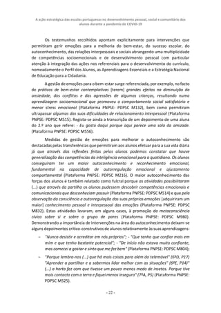 A ação estratégica das escolas portuguesas no desenvolvimento pessoal, social e comunitário dos
alunos durante a pandemia de COVID-19
- 22 -
Os testemunhos recolhidos apontam explicitamente para intervenções que
permitiram gerir emoções para a melhoria do bem-estar, do sucesso escolar, do
autoconhecimento, das relações interpessoais e sociais abrangendo uma multiplicidade
de competências socioemocionais e de desenvolvimento pessoal com particular
atenção à integração das ações nos referenciais para o desenvolvimento do currículo,
nomeadamente o Perfil dos Alunos, as Aprendizagens Essenciais e a Estratégia Nacional
de Educação para a Cidadania.
A gestão de emoções para o bem-estar surge referenciada, por exemplo, no facto
de práticas de bem-estar contemplativas [terem] grandes efeitos na diminuição da
ansiedade, dos conflitos e das agressões de algumas crianças, resultando numa
aprendizagem socioemocional que promoveu o comportamento social satisfatório e
menor stress emocional (Plataforma PNPSE: PDPSC M132), bem como permitiram
ultrapassar algumas das suas dificuldades de relacionamento interpessoal (Plataforma
PNPSE: PDPSC M515). Regista-se ainda a transcrição de um depoimento de uma aluna
do 2.º ano que refere: - Eu gosto daqui porque aqui parece uma sala da amizade.
(Plataforma PNPSE: PDPSC M556).
Medidas de gestão de emoções para melhorar o autoconhecimento são
destacadas pelas transferências que permitiram aos alunos efetuar para a sua vida diária
já que através das reflexões feitas pelos alunos podemos constatar que houve
generalização das competências da inteligência emocional para o quotidiano. Os alunos
conseguiram ter um maior autoconhecimento e reconhecimento emocional,
fundamental na capacidade de autorregulação emocional e ajustamento
comportamental (Plataforma PNPSE: PDPSC M216). O maior autoconhecimento das
forças dos alunos é também relatado como fulcral porque as atividades possibilitaram
(...) que através da partilha os alunos pudessem descobrir competências emocionais e
comunicacionais que desconheciam possuir (Plataforma PNPSE: PDPSC M514) e que pela
observação da consciência e autorregulação das suas próprias emoções [adquiriram um
maior] conhecimento pessoal e interpessoal das emoções (Plataforma PNPSE: PDPSC
M832). Estas atividades levaram, em alguns casos, à promoção da metaconsciência
cívica sobre si e sobre o grupo de pares (Plataforma PNPSE: PDPSC M980).
Demonstrando a importância de intervenções na área do autoconhecimento deixam-se
alguns depoimentos crítico-construtivos de alunos relativamente às suas aprendizagens:
− "Nunca desistir e acreditar em nós próprios"; - "Que tenho que confiar mais em
mim e que tenho bastante potencial"; - "De início não estava muito confiante,
mas comecei a gostar e sinto que me fez bem" (Plataforma PNPSE: PDPSC M804);
− "Porque lembra-nos (...) que há mais coisas para além do telemóvel" (6ºD, P17)
"Aprender a partilhar e a sabermos lidar melhor com as situações" (6ºE, P14)"
(...) a horta fez com que tivesse um pouco menos medo de insetos. Porque tive
mais contacto com a terra e fiquei menos insegura" (7ºA, P5) (Plataforma PNPSE:
PDPSC M525).
 