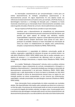A ação estratégica das escolas portuguesas no desenvolvimento pessoal, social e comunitário dos
alunos durante a pandemia de COVID-19
- 23 -
As intervenções caracterizaram-se por consciencialização e treino para um
melhor desenvolvimento de múltiplas competências soioemocionais e de
desenvolvimento pessoal. Em alguns depoimentos há uma objetiva alusão aos
referenciais de desenvolvimento curriculares como, por exemplo, o Perfil dos Alunos, as
Aprendizagens Essenciais e a Estratégia de Educação para a Cidadania na Escola
mostrando claramente que as intervenções foram intencionalmente concebidas numa
visão de gestão articulada e flexível do currículo e não de epifenómenos educativos.
No que respeita ao Perfil dos Alunos considera-se que este projeto
contribuiu para o desenvolvimento de competências de relacionamento
interpessoal e desenvolvimento pessoal e autonomia do Perfil dos Alunos, que
permitiu que sejam capazes de interagir com tolerância, empatia,
responsabilidade e argumentar, negociar e aceitar diferentes pontos de vista.
A medida permitiu também desenvolver novas formas de estar, olhar e
participar na sociedade. Destacou-se maior intensidade nas intervenções de
treino aos alunos no estabelecimento de relações entre conhecimentos,
emoções e comportamentos (Plataforma PNPSE: PDPSC M719),
e que se desenvolveram (...) capacidades de influência, comunicação, gestão de
conflitos, cooperação e capacidade de relacionar em grupo, em contexto escolar e na
vida diária (Plataforma PNPSE: PDPSC M909) tendo sido as sessões realizadas com o
objetivo de promover (...) o entendimento das diferenças entre as pessoas e as
comunidades, os diálogos interculturais, o respeito mútuo (Plataforma PNPSE: PDPSC
M918).
Já a medida “Meditação e Relaxamento” articulou entre as práticas artísticas
contemporâneas e alguns componentes do currículo, nomeadamente a Português e a
Cidadania e Desenvolvimento (...) [apoiando] atividades que interligam as dimensões de
desenvolvimento socioemocional e de bem-estar (Plataforma PNPSE: PDPSC M66),
enquanto que a ação desenvolvida no Centro de Apoio às Atividades da Vida Diária
(CAAVD) realizada na oficina de desenvolvimento pessoal levou ao registo de uma
evolução positiva nos alunos acompanhados, no que concerne aos conhecimentos,
capacidades e atitudes preconizadas nas aprendizagens essenciais (Plataforma PNPSE:
PDPSC M393).
Estas intervenções foram acompanhadas de relatos associados aos resultados
obtidos. São disponibilizadas informações sobre avaliações que decorrem no decurso e
no final das ações. Os processos de monitorização tendo em conta um ponto de partida
e um ponto de chegada são também referidos, em alguns casos. A preocupação com a
transferência das aprendizagens realizadas pelos alunos nas áreas socioemocionais e de
desenvolvimento pessoal para a sua vida académica são ainda outra fonte testemunhal.
 