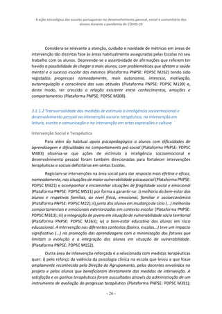 A ação estratégica das escolas portuguesas no desenvolvimento pessoal, social e comunitário dos
alunos durante a pandemia de COVID-19
- 26 -
Considera-se relevante a atenção, cuidado e novidade de métricas em áreas de
intervenção tão distintas face às áreas habitualmente asseguradas pelas Escolas no seu
trabalho com os alunos. Depreende-se a assertividade de afirmações que referem ter
havido a possibilidade de chegar a mais alunos, com problemáticas que afetam a saúde
mental e o sucesso escolar dos mesmos (Plataforma PNPSE: PDPSC M262) tendo sido
registados progressos nomeadamente, mais autonomia, interesse, motivação,
autorregulação e consciência das suas atitudes (Plataforma PNPSE: PDPSC M199) e,
deste modo, ter crescido a relação existente entre conhecimentos, emoções e
comportamentos (Plataforma PNPSE: PDPSC M208).
3.1.1.2 Transversalidade das medidas de estímulo à inteligência socioemocional e
desenvolvimento pessoal na intervenção social e terapêutica, na intervenção em
leitura, escrita e comunicação e na intervenção em artes expressões e cultura
Intervenção Social e Terapêutica
Para além do habitual apoio psicopedagógica a alunos com dificuldades de
aprendizagem e dificuldades no comportamento pró-social (Plataforma PNPSE: PDPSC
M483) observa-se que ações de estímulo à inteligência socioemocional e
desenvolvimento pessoal foram também direcionadas para fortalecer intervenções
terapêuticas e sociais deficitárias em certas Escolas.
Registam-se intervenções na área social para dar resposta mais efetiva e eficaz,
nomeadamente, nas situações de maior vulnerabilidade psicossocial (Plataforma PNPSE:
PDPSC M321) e acompanhar e encaminhar situações de fragilidade social e emocional
(Plataforma PNPSE: PDPSC M511) por forma a garantir-se: i) melhoria do bem-estar dos
alunos e respetivas famílias, ao nível físico, emocional, familiar e socioeconómico
(Plataforma PNPSE: PDPSC M22); ii) junto dos alunos em mudança de ciclo (...) melhorias
comportamentais e emocionais exteriorizadas em contexto escolar (Plataforma PNPSE:
PDPSC M313); iii) a integração de jovens em situação de vulnerabilidade sócio territorial
(Plataforma PNPSE: PDPSC M263); iv) o bem-estar educativo dos alunos em risco
educacional. A intervenção nos diferentes contextos (bairro, escolas...) teve um impacto
significativo (...) na promoção das aprendizagens com a minimização dos fatores que
limitam a evolução e a integração dos alunos em situação de vulnerabilidade.
(Plataforma PNPSE: PDPSC M152).
Outra área de intervenção reforçada é a relacionada com medidas terapêuticas
quer: i) pelo reforço da valência da psicologia clínica na escola que levou a que fosse
amplamente reconhecida pela Direção do Agrupamento, pelos docentes envolvidos no
projeto e pelos alunos que beneficiaram diretamente das medidas de intervenção. A
satisfação e os ganhos terapêuticos foram auscultados através da administração de um
instrumento de avaliação do progresso terapêutico (Plataforma PNPSE: PDPSC M391);
 