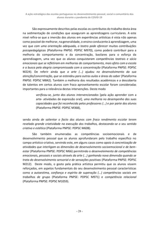 A ação estratégica das escolas portuguesas no desenvolvimento pessoal, social e comunitário dos
alunos durante a pandemia de COVID-19
- 28 -
São expressamente descritos pelas escolas os contributos do trabalho desta área
na sedimentação de condições que asseguram as aprendizagens curriculares. A este
nível refira-se que a imersão dos alunos em experiências artísticas é vista não apenas
como possível de melhorar, na generalidade, o ensino conducente à aprendizagem, uma
vez que com uma orientação adequada, o teatro pode oferecer muitas contribuições
psicopedagógicas (Plataforma PNPSE: PDPSC M970), como poderá contribuir para a
melhoria do comportamento e da concentração, basilares para o esforça da
aprendizagem, uma vez que os alunos conquistaram competências teatrais e sócio
emocionais que se refletiram em melhorias de comportamento, mais afeto com a escola
e a busca pela alegria compromissada com a concentração (Plataforma PNPSE: PDPSC
M224). De referir ainda que a arte (...) ajudou no desenvolvimento da sua
atenção/concentração, que se estendeu para outras aulas e áreas do saber (Plataforma
PNPSE: PDPSC M842). Também a melhoria dos resultados académicos e a descoberta
de talentos em certos alunos com fraco aproveitamento escolar foram consideradas
importantes para a relevância destas intervenções. Deste modo
verificou-se, junto dos alunos intervencionados [pela ação aprender com a
arte- atividades de expressão oral], uma melhoria no desempenho das suas
capacidades que foi reconhecida pelos professores (...) e por parte dos alunos
(Plataforma PNPSE: PDPSC M368),
sendo ainda de salientar o facto dos alunos com fraco rendimento escolar terem
revelado grande criatividade na execução dos trabalhos, destacando-se o seu sentido
criativo e estético (Plataforma PNPSE: PDPSC M608).
São também enumeradas as competências socioemocionais e de
desenvolvimento pessoal que os alunos aprofundaram pelo trabalho específico no
campo artístico-criativo, servindo este, em alguns casos como apoio à concretização de
atividades que interligam as dimensões de desenvolvimento socioemocional e de bem-
estar (Plataforma PNPSE: PDPSC M66) permitindo o desenvolvimento de competências
emocionais, pessoais e sociais através da arte (...) ganhando nova dimensão quando se
trata do desenvolvimento sensorial e de sensações positivas (Plataforma PNPSE: PDPSC
M212). Deste modo, o gosto pela prática artística permitiu que os alunos vissem
reforçados, em aspetos fundamentais do seu desenvolvimento pessoal características
como a autoestima, confiança e espírito de superação (...) competências sociais em
trabalhos de grupo (Plataforma PNPSE: PDPSC M971) e competência relacional
(Plataforma PNPSE: PDPSC M1059).
 